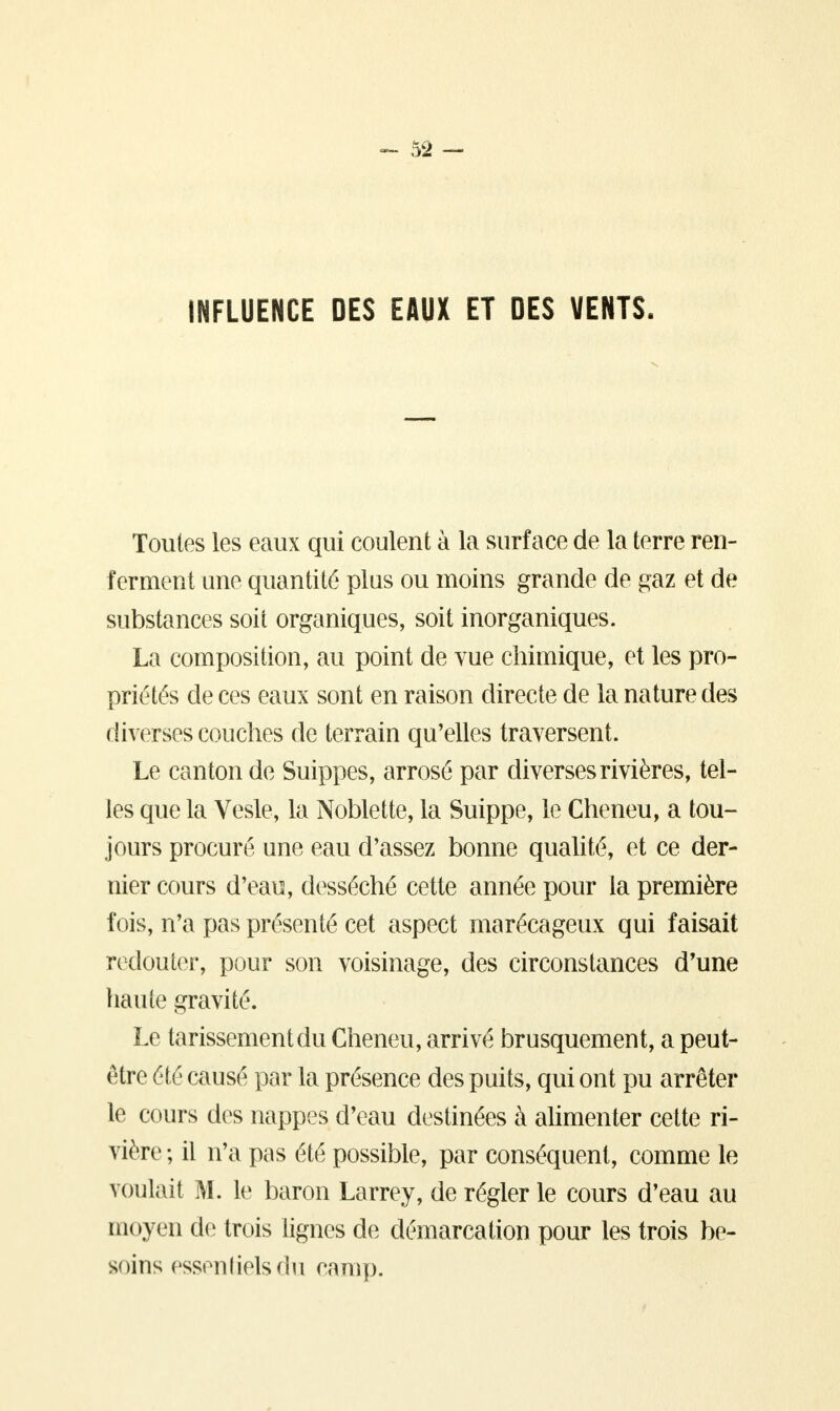 INFLUENCE DES EAUX ET DES VENTS, Toutes les eaux qui coulent à la surface de la terre ren- ferment une quantité plus ou moins grande de gaz et de substances soit organiques, soit inorganiques. La composition, au point de vue chimique, et les pro- priétés de ces eaux sont en raison directe de la nature des diverses couches de terrain qu'elles traversent. Le canton de Suippes, arrosé par diverses rivières, tel- les que la Vesle, la Noblette, la Suippe, le Cheneu, a tou- jours procuré une eau d'assez bonne qualité, et ce der- nier cours d'eau, desséché cette année pour la première fois, n'a pas présenté cet aspect marécageux qui faisait redouter, pour son voisinage, des circonstances d'une haute gravité. Le tarissement du Cheneu, arrivé brusquement, a peut- être été causé par la présence des puits, qui ont pu arrêter le cours des nappes d'eau destinées à alimenter cette ri- vière ; il n'a pas été possible, par conséquent, comme le voulait M. le baron Larrey, de régler le cours d'eau au moyen de trois lignes de démarcation pour les trois be- soins essentielsdu camp.