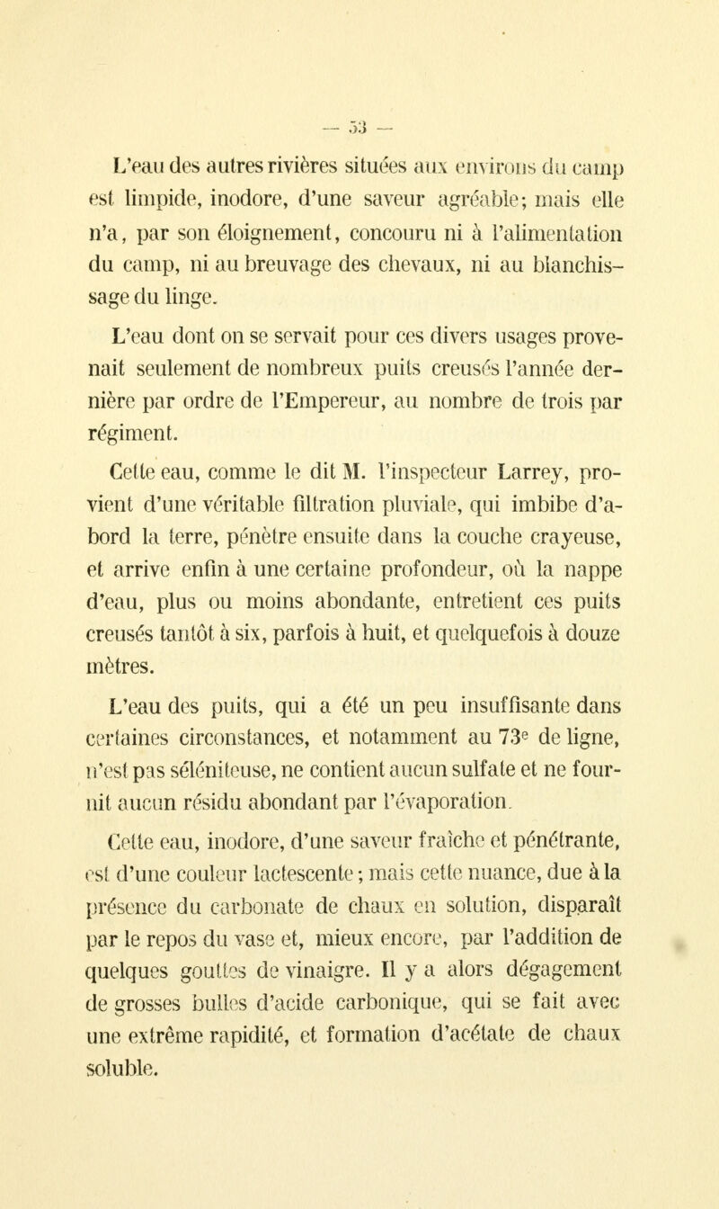 — .33 - L'eau des autres rivières situées aux environs du camp est limpide, inodore, d'une saveur agréable; mais elle n'a, par son éloignement, concouru ni à l'alimenta lion du camp, ni au breuvage des chevaux, ni au blanchis- sage du linge. L'eau dont on se servait pour ces divers usages prove- nait seulement de nombreux puits creusés l'année der- nière par ordre de l'Empereur, au nombre de trois par régiment. Cette eau, comme le dit M. l'inspecteur Larrey, pro- vient d'une véritable filtration pluviale, qui imbibe d'a- bord la terre, pénètre ensuite dans la couche crayeuse, et arrive enfin à une certaine profondeur, où la nappe d'eau, plus ou moins abondante, entretient ces puits creusés tantôt à six, parfois à huit, et quelquefois à douze mètres. L'eau des puits, qui a été un peu insuffisante dans certaines circonstances, et notamment au 73e de ligne, n'est pas séléniteuse, ne contient aucun sulfate et ne four- nit aucun résidu abondant par l'évaporation. Cette eau, inodore, d'une saveur fraîche et pénétrante, est d'une couleur lactescente ; mais cette nuance, due à la présence du carbonate de chaux en solution, disparaît par le repos du vase et, mieux encore, par l'addition de quelques gouttes de vinaigre. Il y a alors dégagement de grosses bulles d'acide carbonique, qui se fait avec une extrême rapidité, et formation d'acétate de chaux soîuble.