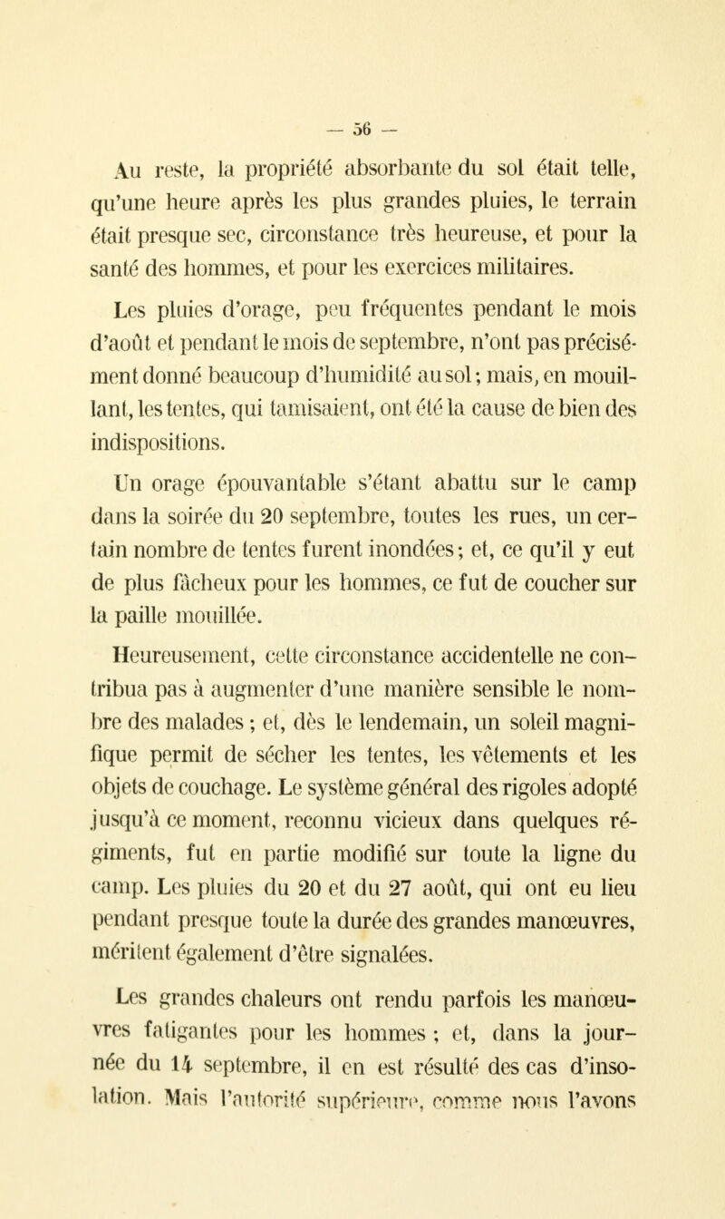 Au reste, la propriété absorbante du sol était telle, qu'une heure après les plus grandes pluies, le terrain était presque sec, circonstance très heureuse, et pour la santé des hommes, et pour les exercices militaires. Les pluies d'orage, peu fréquentes pendant le mois d'août et pendant le mois de septembre, n'ont pas précisé- ment donné beaucoup d'humidité au sol; mais, en mouil- lant, les tentes, qui tamisaient, ont été la cause de bien des indispositions. Un orage épouvantable s'étant abattu sur le camp dans la soirée du 20 septembre, toutes les rues, un cer- tain nombre de tentes furent inondées ; et, ce qu'il y eut de plus fâcheux pour les hommes, ce fut de coucher sur la paille mouillée. Heureusement, cette circonstance accidentelle ne con- tribua pas à augmenter d'une manière sensible le nom- bre des malades ; et, dès le lendemain, un soleil magni- fique permit de sécher les tentes, les vêtements et les objets de couchage. Le système général des rigoles adopté jusqu'à ce moment, reconnu vicieux dans quelques ré- giments, fut en partie modifié sur toute la ligne du camp. Les pluies du 20 et du 27 août, qui ont eu lieu pendant presque toute la durée des grandes manœuvres, méritent également d'être signalées. Les grandes chaleurs ont rendu parfois les manœu- vres fatigantes pour les hommes ; et, dans la jour- née du 14 septembre, il en est résulté des cas d'inso- lation. Mais l'autorité supérieure, comme nous l'avons