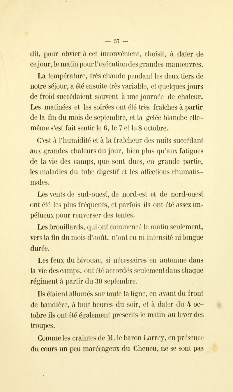 dit, pour obvier à cet inconvénient, choisit, à dater de ce jour, le matin pour l'exécution des grandes manœuvres. La température, très chaude pendant les deux tiers de notre séjour, a été ensuite très variable, et quelques jours de froid succédaient souvent à une journée de chaleur. Les matinées et les soirées ont été très fraîches à partir de la fin du mois de septembre, et la gelée blanche elle- même s'est fait sentir le 6, le 7 et le 8 octobre. C'est à l'humidité et à la fraîcheur des nuits succédant aux grandes chaleurs du jour, bien plus qu'aux fatigues de la vie des camps, que sont dues, en grande partie, les maladies du tube digestif et les affections rhumatis- males. Les vents de sud-ouest, de nord-est et de nord-ouest ont été les plus fréquents, et parfois ils ont été assez im- pétueux pour renverser des tentes. Les brouillards, qui ont commencé le matin seulement, vers la fin du mois d'août, n'ont eu ni intensité ni longue durée. Les feux du bivouac, si nécessaires en automne dans la vie des camps, ont été accordés seulement dans chaque régiment à partir du 30 septembre. Ils étaient allumés sur toute la ligne, en avant du front de bandière, à huit heures du soir, et à dater du 4 oc- tobre ils ont été également prescrits le matin au lever des troupes. Comme les craintes de M. le baron Larrey, en présence du cours un peu marécageux du Cheneu, ne se sont pas