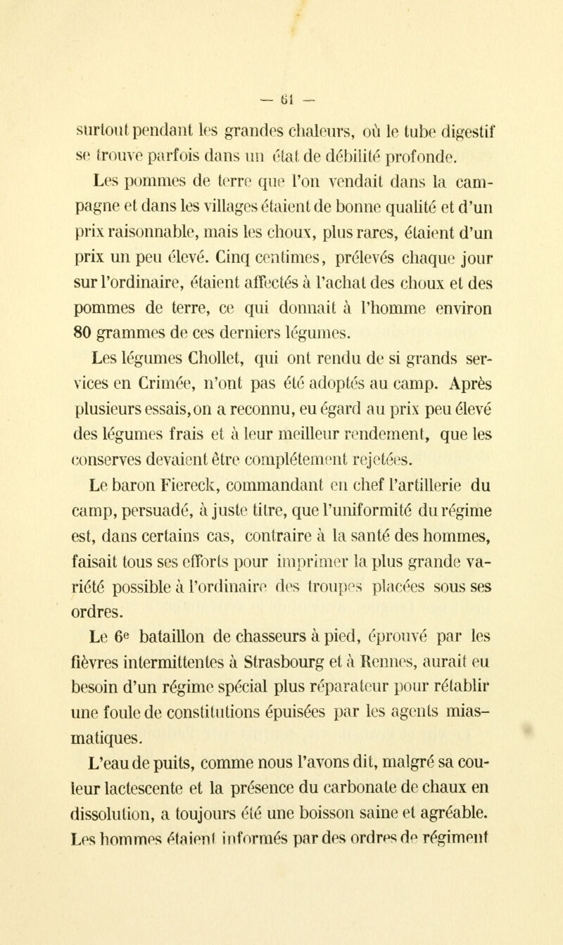 — til - surtout pendant les grandes chaleurs, où le tube digestif se trouve parfois dans un état de débilité profonde. Les pommes de terre que l'on vendait dans la cam- pagne et dans les villages étaient de bonne qualité et d'un prix raisonnable, mais les choux, plus rares, étaient d'un prix un peu élevé. Cinq centimes, prélevés chaque jour sur l'ordinaire, étaient affectés à l'achat des choux et des pommes de terre, ce qui donnait à l'homme environ 80 grammes de ces derniers légumes. Les légumes Chollet, qui ont rendu de si grands ser- vices en Crimée, n'ont pas été adoptés au camp. Après plusieurs essais,on a reconnu, eu égard au prix peu élevé des légumes frais et à leur meilleur rendement, que les conserves devaient être complètement rejetées. Le baron Fiereck, commandant en chef l'artillerie du camp, persuadé, ajuste titre, que l'uniformité du régime est, dans certains cas, contraire à la santé des hommes, faisait tous ses efforts pour imprimer la plus grande va- riété possible à l'ordinaire des troupes placées sous ses ordres. Le 6e bataillon de chasseurs à pied, éprouvé par les fièvres intermittentes à Strasbourg et à Rennes, aurait eu besoin d'un régime spécial plus réparateur pour rétablir une foule de constitutions épuisées par les agents mias- matiques. L'eau de puits, comme nous l'avons dit, malgré sa cou- leur lactescente et la présence du carbonate de chaux en dissolution, a toujours été une boisson saine et agréable. Les hommes étaient informés par des ordres de régiment