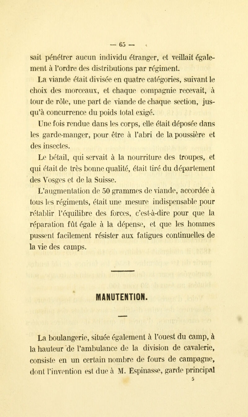 sait pénétrer aucun individu étranger, et veillait égale- ment à Tordre des distributions par régiment. La viande était divisée en quatre catégories, suivant le choix des morceaux, et chaque compagnie recevait, à tour de rôle, une part de viande de chaque section, jus- qu'à concurrence du poids total exigé. Une fois rendue dans les corps, elle était déposée dans les garde-manger, pour être à l'abri de la poussière et des insectes. Le bétail, qui servait à la nourriture des troupes, et qui était de très bonne qualité, était tiré du département des Vosges et de la Suisse. L'augmentation de 50 grammes de viande, accordée à tous les régiments, était une mesure indispensable pour rétablir l'équilibre des forces, c'est-à-dire pour que la réparation fût égale à la dépense, et que les hommes pussent facilement résister aux fatigues continuelles de la vie des camps. MANUTENTION. La boulangerie, située également à l'ouest du camp, à la hauteur de l'ambulance de la division de cavalerie, consiste en un certain nombre de fours de campagne, dont l'invention est due à M. Espinasse, garde principal
