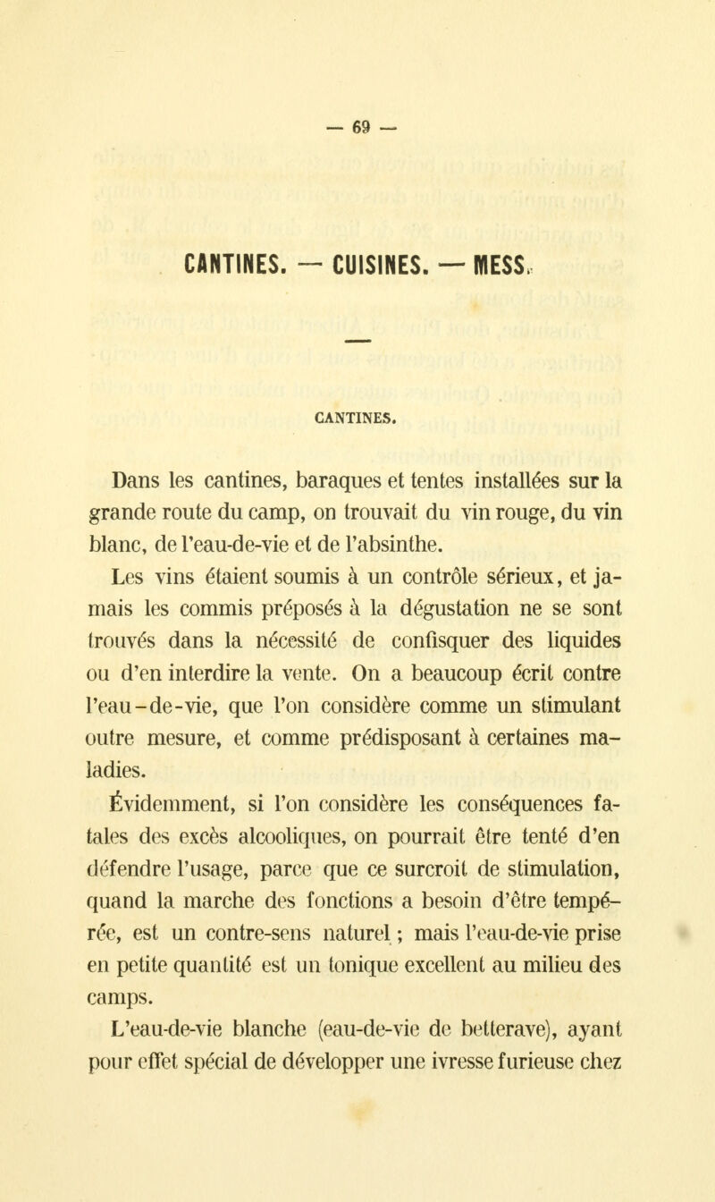 CANTINES. — CUISINES. — MESS, CANTINES. Dans les cantines, baraques et tentes installées sur la grande route du camp, on trouvait du vin rouge, du vin blanc, de l'eau-de-vie et de l'absinthe. Les vins étaient soumis à un contrôle sérieux, et ja- mais les commis préposés à la dégustation ne se sont trouvés dans la nécessité de confisquer des liquides ou d'en interdire la vente. On a beaucoup écrit contre l'eau-de-vie, que l'on considère comme un stimulant outre mesure, et comme prédisposant à certaines ma- ladies. Évidemment, si l'on considère les conséquences fa- taies des excès alcooliques, on pourrait être tenté d'en défendre l'usage, parce que ce surcroit de stimulation, quand la marche des fonctions a besoin d'être tempé- rée, est un contre-sens naturel ; mais l'eau-de-vie prise en petite quantité est un tonique excellent au milieu des camps. L'eau-de-vie blanche (eau-de-vie de betterave), ayant pour effet spécial de développer une ivresse furieuse chez