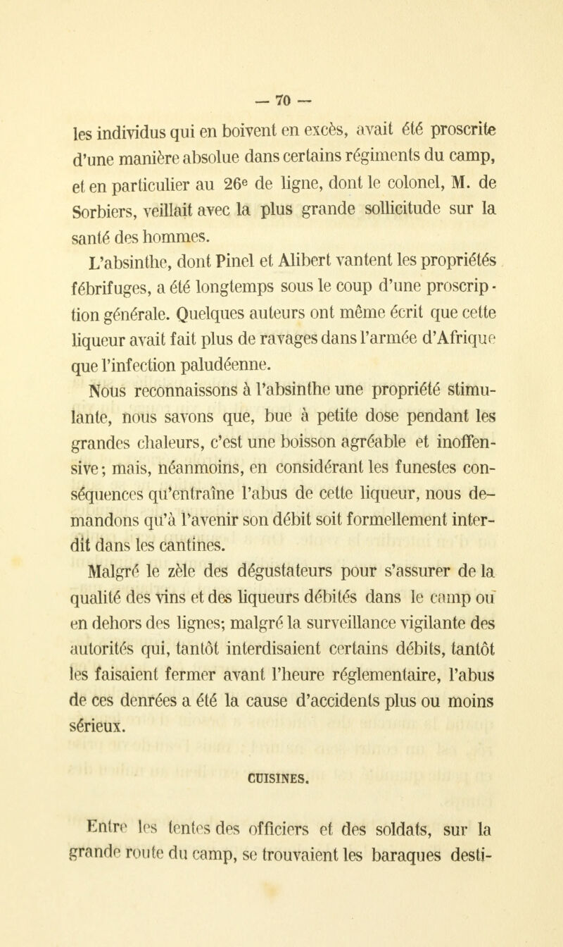 les individus qui en boivent en excès, avait été proscrite d'une manière absolue dans certains régiments du camp, et en particulier au 26* de ligne, dont le colonel, M. de Sorbiers, veillait avec la plus grande sollicitude sur la santé des hommes. L'absinthe, dont Pinel et Alibert vantent les propriétés fébrifuges, a été longtemps sous le coup d'une proscrip - tion générale. Quelques auteurs ont même écrit que cette liqueur avait fait plus de ravages dans l'armée d'Afrique que l'infection paludéenne. Nous reconnaissons à l'absinthe une propriété stimu- lante, nous savons que, bue à petite dose pendant les grandes chaleurs, c'est une boisson agréable et inoffen- sive ; mais, néanmoins, en considérant les funestes con- séquences qu'entraîne l'abus de cette liqueur, nous de- mandons qu'à l'avenir son débit soit formellement inter- dit dans les cantines. Malgré le zèle des dégustateurs pour s'assurer de la qualité des vins et des liqueurs débités dans le camp ou en dehors des lignes; malgré la surveillance vigilante des autorités qui, tantôt interdisaient certains débits, tantôt les faisaient fermer avant l'heure réglementaire, l'abus de ces denrées a été la cause d'accidents plus ou moins sérieux. CUISINES. Entre les tentes des officiers et des soldats, sur la grande route du camp, se trouvaient les baraques desti-