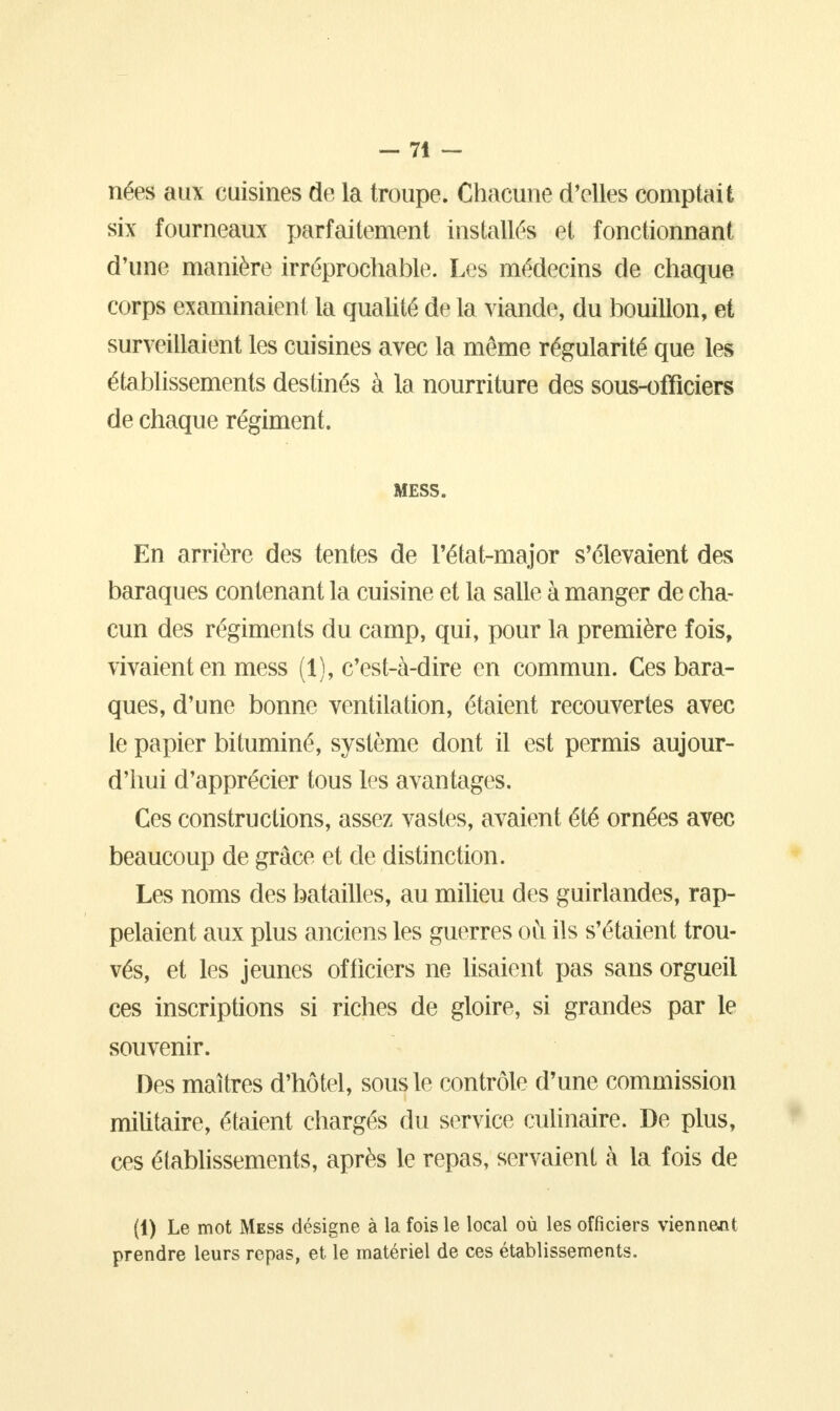 nées aux cuisines de la troupe. Chacune d'elles comptait six fourneaux parfaitement installés et fonctionnant d'une manière irréprochable. Les médecins de chaque corps examinaient la qualité de la viande, du bouillon, et surveillaient les cuisines avec la même régularité que les établissements destinés à la nourriture des sous-ofïiciers de chaque régiment. MESS. En arrière des tentes de l'état-major s'élevaient des baraques contenant la cuisine et la salle à manger de cha- cun des régiments du camp, qui, pour la première fois, vivaient en mess (1), c'est-à-dire en commun. Ces bara- ques, d'une bonne ventilation, étaient recouvertes avec le papier bituminé, système dont il est permis aujour- d'hui d'apprécier tous les avantages. Ces constructions, assez vastes, avaient été ornées avec beaucoup de grâce et de distinction. Les noms des batailles, au milieu des guirlandes, rap- pelaient aux plus anciens les guerres ou ils s'étaient trou- vés, et les jeunes officiers ne lisaient pas sans orgueil ces inscriptions si riches de gloire, si grandes par le souvenir. Des maîtres d'hôtel, sous le contrôle d'une commission militaire, étaient chargés du service culinaire. De plus, ces établissements, après le repas, servaient à la fois de (1) Le mot Mess désigne à la fois le local où les officiers viennent prendre leurs repas, et le matériel de ces établissements.