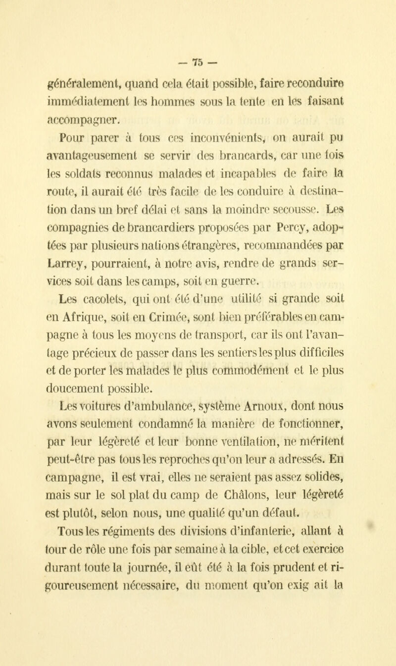 généralement, quand cela était possible, faire reconduire immédiatement les hommes sous la tente en les faisant accompagner. Pour parer à tous ces inconvénients, on aurait pu avantageusement se servir des brancards, car une lois les soldats reconnus malades et incapables de faire la route, il aurait été très facile de les conduire à destina- tion dans un bref délai et sans la moindre secousse. Les compagnies de brancardiers proposées par Percy, adop- tées par plusieurs nations étrangères, recommandées par Larrey, pourraient, à notre avis, rendre de grands ser- vices soit dans les camps, soit en guerre. Les cacolets, qui ont été d'une utilité si grande soit en Afrique, soit en Crimée, sont bien préférables en cam- pagne à tous les moyens de transport, car ils ont l'avan- tage précieux de passer dans les sentiers les plus difficiles et de porter les malades le plus commodément et le plus doucement possible. Les voitures d'ambulance, système Arnoux, dont nous avons seulement condamné la manière de fonctionner, par leur légèreté et leur bonne ventilation, ne méritent peut-être pas tous les reproches qu'on leur a adressés. En campagne, il est vrai, elles ne seraient pas assez solides, mais sur le sol plat du camp de Châlons, leur légèreté est plutôt, selon nous, une qualité qu'un défaut. Tous les régiments des divisions d'infanterie, allant à tour de rôle une fois par semaine à la cible, et cet exercice durant toute la journée, il eût été à la fois prudent et ri- goureusement nécessaire, du moment qu'on exig ait la