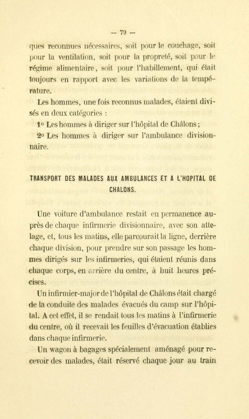 qfiïea reconnues nécessaires, soit pour le couchage, soit pour la ventilation, soit pour la propreté, soit pour le régime alimentaire, soit pour l'habillement, qui était toujours en rapport avec les variations de la tempé- rature. Les hommes, une fois reconnus malades, étaient divi- sés en deux catégories : 1° Les hommes à diriger sur l'hôpital de Châlons ; 2<> Les hommes à diriger sur l'ambulance division- naire. TRANSPORT DES MALADES AUX AMBULANCES ET A L'HOPITAL DE CHALONS. Une voiture d'ambulance restait en permanence au- près de chaque infirmerie divisionnaire, avec son atte- lage, et, tous les matins, elle parcourait la ligne, derrière chaque division, pour prendre sur son passage les hom- mes dirigés sur les infirmeries, qui étaient réunis dans chaque corps, en arrière du centre, à huit heures pré- cises. Un infirmier-major de l'hôpital de Châlons était chargé de la conduite des malades évacués du camp sur l'hôpi- tal. A cet effet, il se rendait tous les matins à l'infirmerie du centre, où il recevait les feuilles d'évacuation établies dans chaque infirmerie. Un wagon à bagages spécialement aménagé pour re- cevoir des malades, était réservé chaque jour au train