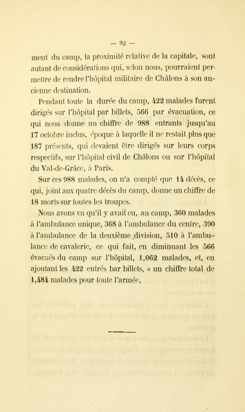 ment du camp, la proximité relative de la capitale, sont autant de considérations qui, selon nous, pourraient per- mettre de rendre l'hôpital militaire de Chàlons à son an- cienne destination. Pendant toute la durée du camp, 422 malades furent dirigés sur l'hôpital par billets, 566 par évacuation, ce qui nous donne un chiffre de 988 entrants jusqu'au 17 octobre inclus, époque à laquelle il ne restait plus que 187 présents, qui devaient être dirigés sur leurs corps respectifs, sur l'hôpital civil de Châlons ou sur l'hôpital du Val-de-Grâce, à Paris. Sur ces 988 malades, on n'a compté que 14 décès, ce qui, joint aux quatre décès du camp, donne un chiffre de 18 morts sur toutes les troupes. Nous avons vu qu'il y avait eu, au camp, 360 malades à l'ambulance unique, 368 à l'ambulance du centre, 390 à l'ambulance de la deuxième division, 510 à l'ambu- lance de cavalerie, ce qui fait, en diminuant les 566 évacués du camp sur l'hôpital, 1,062 malades, et, en ajoutant les 422 entrés bar billets, « un chiffre total de 1,484 malades pour toute l'armée,