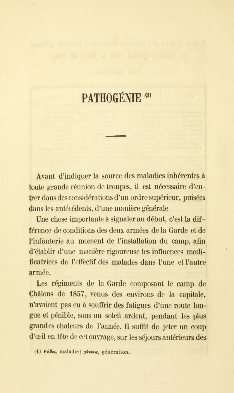 PATHOGÉNIE Avant d'indiquer la source des maladies inhérentes à toute grande réunion de troupes, il est nécessaire d'en- trer dans des considérations d'un ordre supérieur, puisées dans les antécédents, d'une manière générale Une chose importante à signaler au début, c'est la dif- férence de conditions des deux armées de la Garde et de l'infanterie au moment de l'installation du camp, afin d'établir d'une manière rigoureuse les influences modi- ficatrices de l'effectif des malades dans l'une et l'autre armée. Les régiments de la Garde composant le camp de Chàlons de 1857, venus des environs de la capitale, n'avaient pas eu à souffrir des fatigues d'une route lon- gue et pénible, sous un soleil ardent, pendant les plus grandes chaleurs de l'année. Il suffit de jeter un coup d'oeil en tête de cet ouvrage, sur les séjours antérieurs des (1) Pâfle«, maladie ; yàvtffiç, génération.