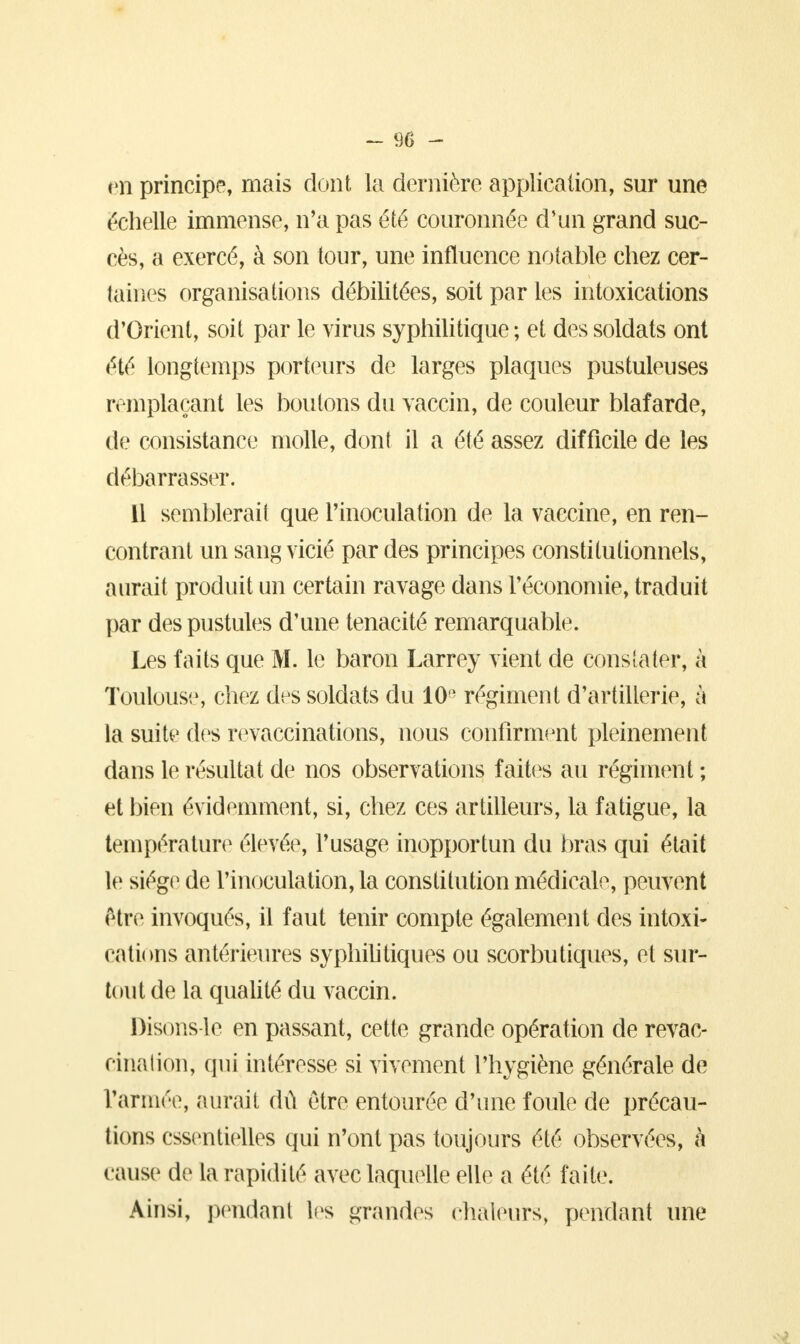 en principe, mais dont la dernière application, sur une échelle immense, n'a pas été couronnée d'un grand suc- cès, a exercé, à son tour, une influence notable chez cer- taines organisations débilitées, soit par les intoxications d'Orient, soit par le virus syphilitique; et des soldats ont été longtemps porteurs de larges plaques pustuleuses remplaçant les boutons du vaccin, de couleur blafarde, de consistance molle, dont il a été assez difficile de les débarrasser. 11 semblerait que l'inoculation de la vaccine, en ren- contrant un sang vicié par des principes constitutionnels, aurait produit un certain ravage dans l'économie, traduit par des pustules d'une ténacité remarquable. Les faits que M. le baron Larrey vient de constater, à Toulouse, chez des soldats du 10 régiment d'artillerie, à la suite des revaccinations, nous confirment pleinement dans le résultat de nos observations faites au régiment ; et bien évidemment, si, chez ces artilleurs, la fatigue, la température élevée, l'usage inopportun du bras qui était le siège de l'inoculation, la constitution médicale, peuvent être invoqués, il faut tenir compte également des intoxi- cations antérieures syphilitiques ou scorbutiques, et sur- tout de la qualité du vaccin. Disons-le en passant, cette grande opération de revae- cinalion, qui intéresse si vivement l'hygiène générale de l'armée, aurait dû être entourée d'une foule de précau- tions essentielles qui n'ont pas toujours été observées, h cause de la rapidité avec laquelle elle a été faite. Ainsi, pendant les grandes chaleurs, pendant une