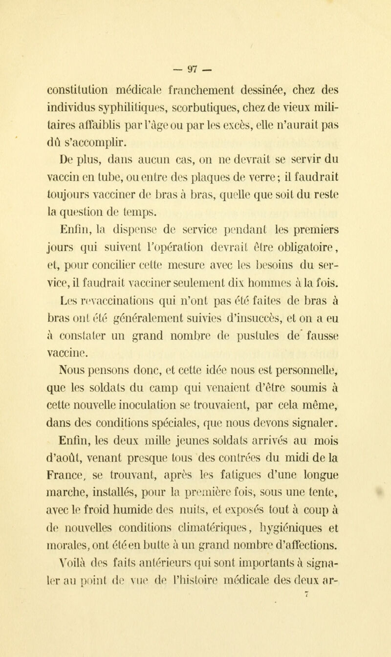 constitution médicale franchement dessinée, chez des individus syphilitiques, scorbutiques, chez de vieux mili- taires affaiblis par l'âge ou parles excès, elle n'aurait pas dû s'accomplir. De plus, dans aucun cas, on ne devrait se servir du vaccin en tube, ou entre des plaques de verre ; il faudrait toujours vacciner de bras à bras, quelle que soit du reste la question de temps. Enfin, la dispense de service pendant les premiers jours qui suivent l'opération devrait être obligatoire, et, pour concilier cette mesure avec les besoins du ser- vice, il faudrait vacciner seulement dix hommes à la fois. Les revaccinations qui n'ont pas été faites de bras à bras ont été généralement suivies d'insuccès, et on a eu à constater un grand nombre de pustules de fausse vaccine. Nous pensons donc, et cette idée nous est personnelle, que les soldats du camp qui venaient d'être soumis à cette nouvelle inoculation se trouvaient, par cela même, dans des conditions spéciales, que nous devons signaler. Enfin, les deux mille jeunes soldats arrivés au mois d'août, venant presque tous des contrées du midi de la France, se trouvant, après les fatigues d'une longue marche, installés, pour la première fois, sous une tente, avec le froid humide des nuits, et exposés tout à coup à de nouvelles conditions climatériques, hygiéniques et morales, ont été en butte à un grand nombre d'affections. Voilà des faits antérieurs qui sont importants à signa- ler au point de vue de l'histoire médicale des deux ar-
