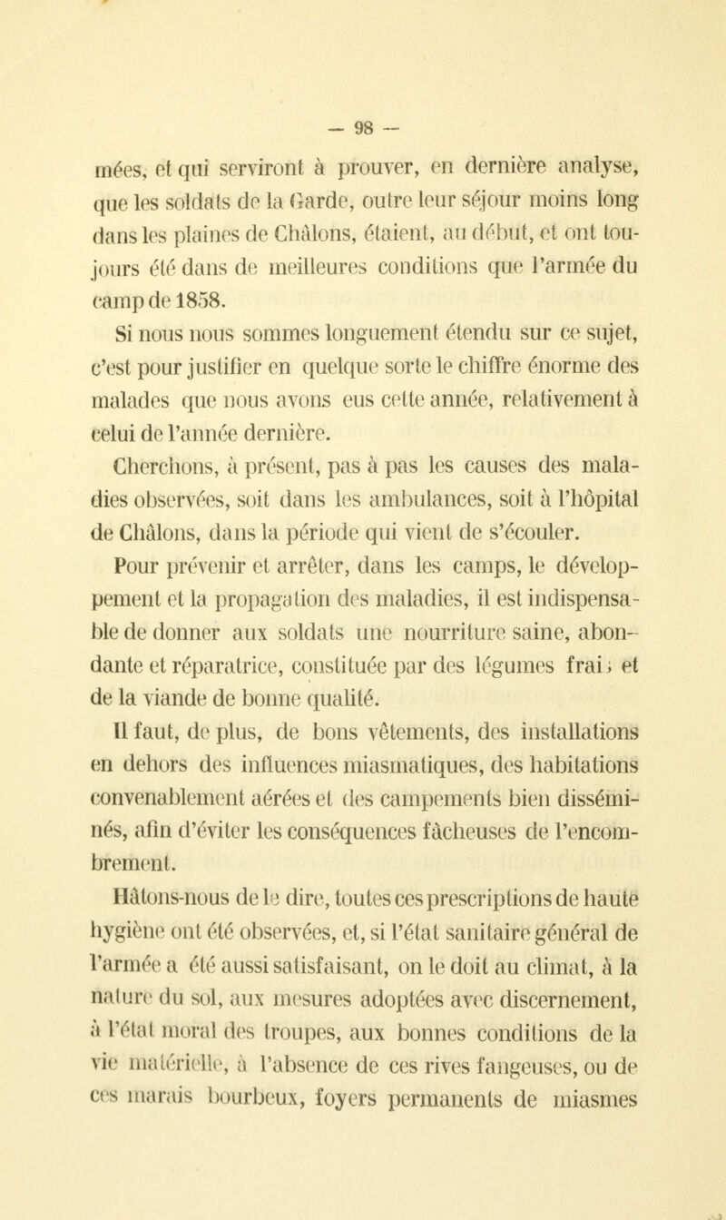 mées, et qui serviront à prouver, en dernière analyse, que les soldais de la Garde, outre leur séjour moins long- dans les plaines de Ghâlons, étaient, au début, et ont tou- jours été dans de meilleures conditions que Tannée du camp de 1858. Si nous nous sommes longuement étendu sur ce sujet, c'est pour justifier en quelque sorte le chiffre énorme des malades que nous avons eus cette année, relativement à celui de l'année dernière. Cherchons, à présent, pas à pas les causes des mala- dies observées, soit dans les ambulances, soit à l'hôpital de Ghâlons, dans la période qui vient de s'écouler. Pour prévenir et arrêter, dans les camps, le dévelop- pement et la propaga tion des maladies, il est indispensa- ble de donner aux soldats une nourriture saine, abon- dante et réparatrice, constituée par des légumes fraii et de la viande de bonne qualité. Il faut, de plus, de bons vêtements, des installations en dehors des influences miasmatiques, des habitations convenablement aérées et des campements bien dissémi- nés, afin d'éviter les conséquences fâcheuses de l'encom- brement. Hàlons-nous de le dire, toutes ces prescriptions de haute hygièhë ont été observées, et, si l'état sanitaire général de l'armée a été aussi satisfaisant, on le doit au climat, à la nalure du sol, aux mesures adoptées avec discernement, à VOUW moral des troupes, aux bonnes conditions delà vie matérielle, à l'absence de ces rives fangeuses, ou de et s marais bourbeux, foyers permanents de miasmes