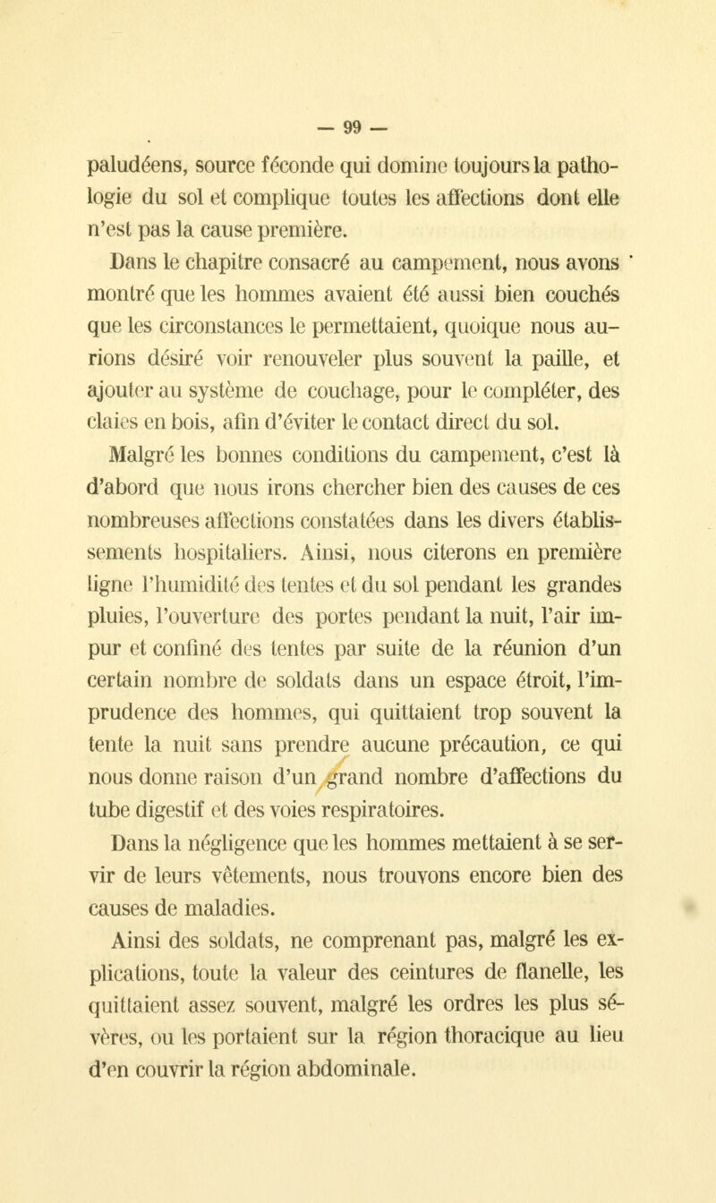 paludéens, source féconde qui domine toujours la patho- logie du sol et complique toutes les affections dont elle n'est pas la cause première. Dans le chapitre consacré au campement, nous avons ' montré que les hommes avaient été aussi bien couchés que les circonstances le permettaient, quoique nous au- rions désiré voir renouveler plus souvent la paille, et ajouter au système de couchage, pour le compléter, des claies en bois, afin d'éviter le contact direct du sol. Malgré les bonnes conditions du campement, c'est là d'abord que nous irons chercher bien des causes de ces nombreuses affections constatées dans les divers établis- sements hospitaliers. Ainsi, nous citerons en première ligne l'humidité des tentes et du sol pendant les grandes pluies, l'ouverture des portes pendant la nuit, l'air im- pur et confiné des tentes par suite de la réunion d'un certain nombre de soldats dans un espace étroit, l'im- prudence des hommes, qui quittaient trop souvent la tente la nuit sans prendre aucune précaution, ce qui nous donne raison d'un grand nombre d'affections du tube digestif et des voies respiratoires. Dans la négligence que les hommes mettaient à se ser- vir de leurs vêtements, nous trouvons encore bien des causes de maladies. Ainsi des soldats, ne comprenant pas, malgré les ex- plications, toute la valeur des ceintures de flanelle, les quittaient assez souvent, malgré les ordres les plus sé- vères, ou les portaient sur la région thoracique au lieu d'en couvrir la région abdominale.