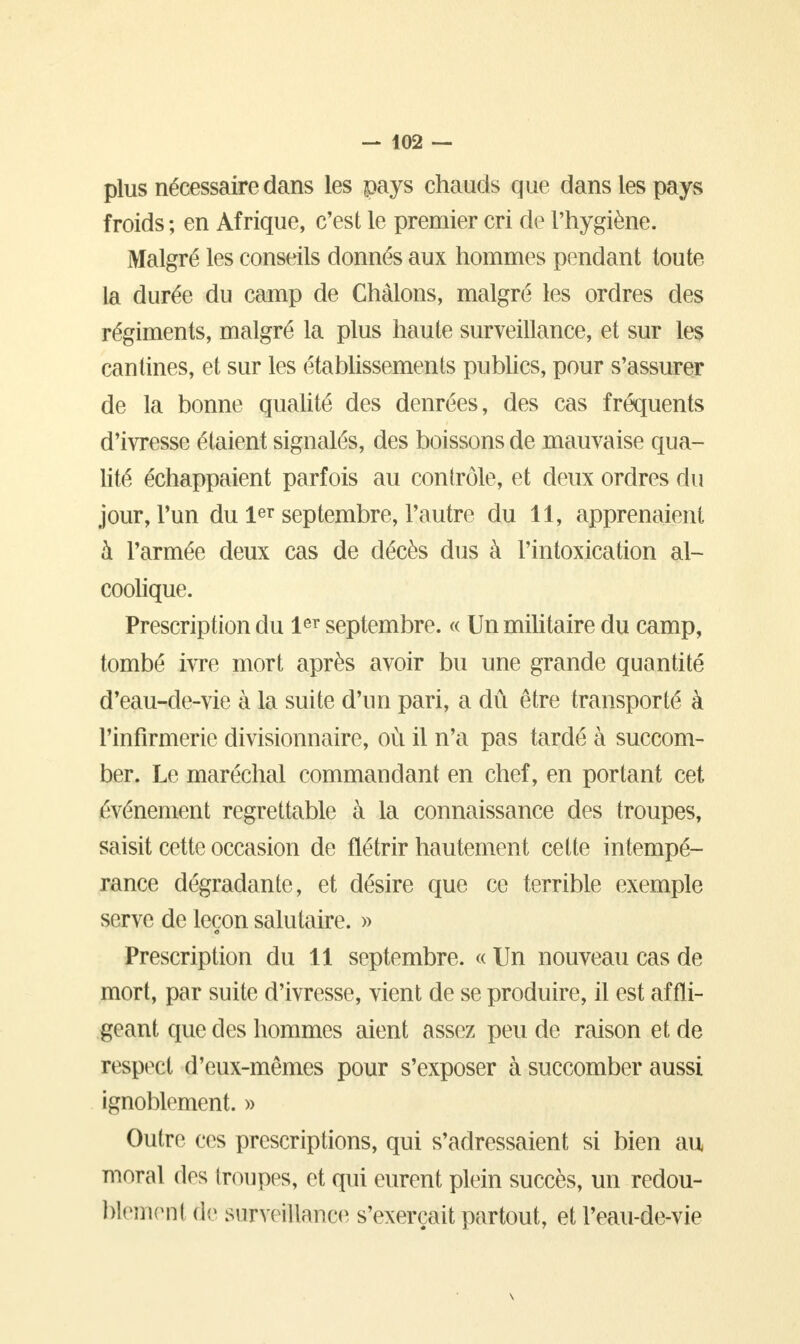 plus nécessaire dans les pays chauds que dans les pays froids ; en Afrique, c'est le premier cri de l'hygiène. Malgré les conseils donnés aux hommes pendant toute la durée du camp de Chàlons, malgré les ordres des régiments, malgré la plus haute surveillance, et sur les cantines, et sur les établissements publics, pour s'assurer de la bonne qualité des denrées, des cas fréquents d'ivresse étaient signalés, des boissons de mauvaise qua- lité échappaient parfois au contrôle, et deux ordres du jour, l'un du 1er septembre, l'autre du 11, apprenaient h l'armée deux cas de décès dus à l'intoxication al- coolique. Prescription du 1er septembre. « Un militaire du camp, tombé ivre mort après avoir bu une grande quantité d'eau-de-vie à la suite d'un pari, a dû être transporté à l'infirmerie divisionnaire, où il n'a pas tardé à succom- ber. Le maréchal commandant en chef, en portant cet événement regrettable à la connaissance des troupes, saisit cette occasion de flétrir hautement cette intempé- rance dégradante, et désire que ce terrible exemple serve de leçon salutaire. » Prescription du 11 septembre. « Un nouveau cas de mort, par suite d'ivresse, vient de se produire, il est affli- geant que des hommes aient assez peu de raison et de respect d'eux-mêmes pour s'exposer à succomber aussi ignoblement. » Outre ces prescriptions, qui s'adressaient si bien au moral des troupes, et qui eurent plein succès, un redou- blemeni de swrveEanee s'exerçait partout, et l'eau-de-vie