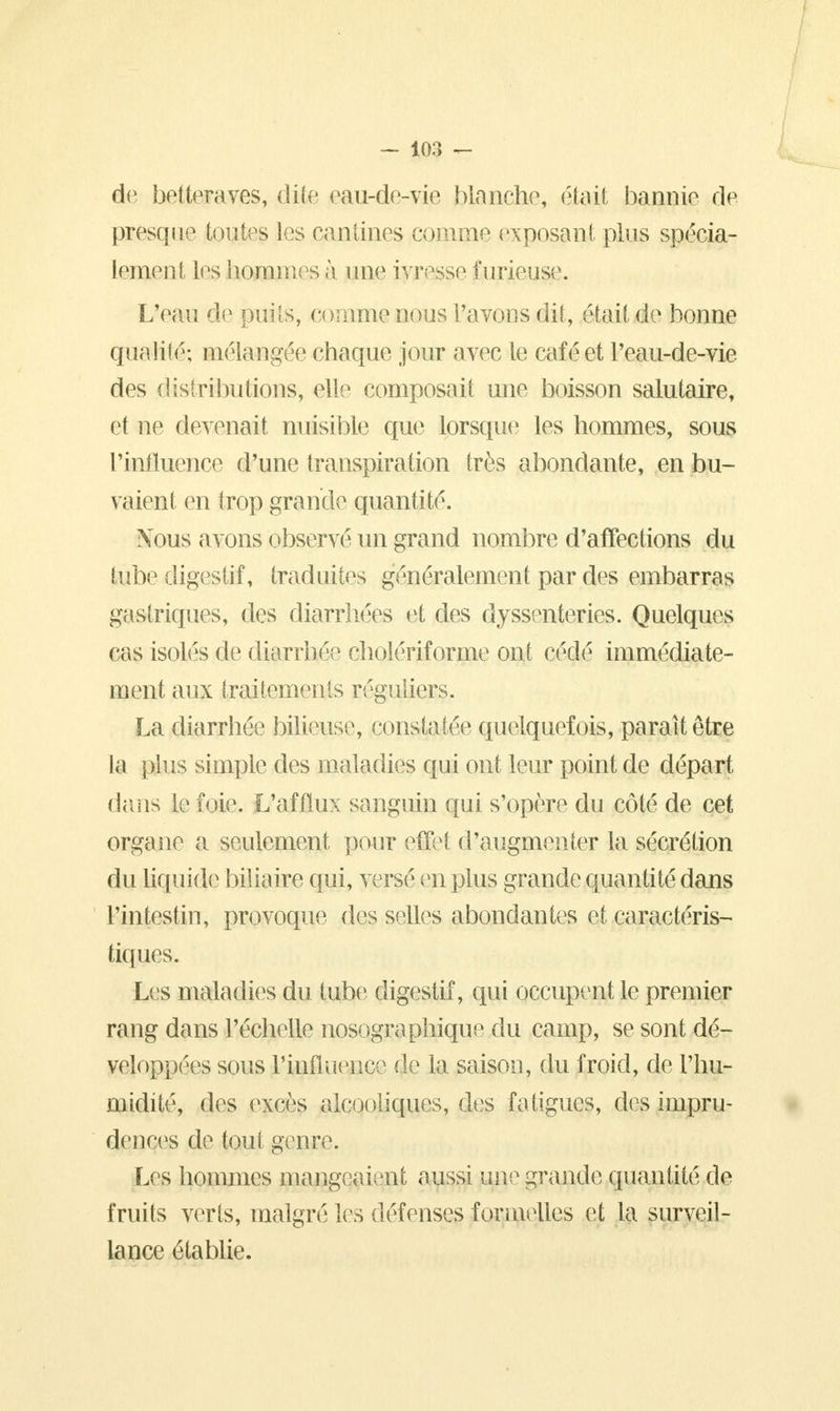 - 10:i - de betteraves, dite eau-de-vie blanche, était bannie de presque toutes les cantines comme exposant plus spécia- lement les hommes à une ivresse furieuse. L'eau de puits, comme nous l'avons dit, était de bonne quaiiié; mélangée chaque jour avec le café et l'eau-de-vie des distributions, elle composait une boisson salutaire, et ne devenait nuisible que lorsque les hommes, sous l'influence d'une transpiration très abondante, en bu- vaient en trop grande quantité. Nous avons observé un grand nombre d'affections du tube digestif, traduites généralement par des embarras gastriques, des diarrhées et des dyssenteries. Quelques cas isolés de diarrhée cholériforme ont cédé immédiate- ment aux traitements réguliers. La diarrhée bilieuse, constatée quelquefois, paraît être la pins simple des maladies qui ont leur point de départ dans le foie. L'afflux sanguin qui s'opère du côté de cet organe a seulement pour effet d'augmenter la sécrétion du liquide biliaire qui, versé en plus grande quantité dans l'intestin, provoque des selles abondantes et caractéris- tiques. Les maladies du tube digestif, qui occupent le premier rang dans l'échelle nosographique du camp, se sont dé- veloppées sous l'influence rje la saison, du froid, de l'hu- midité, des excès alcooliques, des fatigues, des impru- dences de tout genre. Les hommes mangeaient aussi une grande quantité de fruits verts, malgré les défenses formelles et la surveil- lance établie.