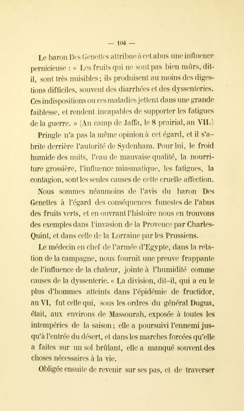 Le baron Des Genettes attribue à cet abus une influence pernicieuse : « Les fruits qui ne sont pas bien mûrs, dit- il, sont très nuisibles ; ils produisent au moins des diges- tions difficiles, souvent des diarrhées et des dyssenteries. Ces indispositions ou ces maladies jettent dans une grande faiblesse, et rendent incapables de supporter les fatigues de la guerre. » (Au camp de Jaffa, le 8 prairial, an VIL) Pringle n'a pas la même opinion à cet égard, et il s'a- brite derrière l'autorité de Sydenham. Pour lui, le froid humide des nuits, l'eau de mauvaise qualité, la nourri- ture grossière, l'influence miasmatique, les fatigues, la contagion, sont les seules causes de cette cruelle affection. Nous sommes néanmoins de l'avis du baron Des Genettes à l'égard des conséquences funestes de l'abus des fruits verts, et en ouvrant l'histoire nous en trouvons des exemples dans l'invasion de la Provence par Charles- Quint, et dans celle de la Lorraine par les Prussiens. Le médecin en chef de l'armée d'Egypte, dans la rela- tion de la campagne, nous fournit une preuve frappante de l'influence de la chaleur, jointe à l'humidité comme causes de la dyssenterie. « La division, dit-il, qui a eu le plus d'hommes atteints dans l'épidémie de fructidor, an VI, fut celle qui, sous les ordres du général Dugua, était, aux environs de Massourah, exposée à toutes les intempéries de la saison ; elle a poursuivi l'ennemi jus- qu'à l'entrée du désert, et dans les marches forcées qu'elle a faites sur un sol brûlant, elle a manqué souvent des choses nécessaires à la vie. Obligée ensuite de revenir sur ses pas, et de traverser