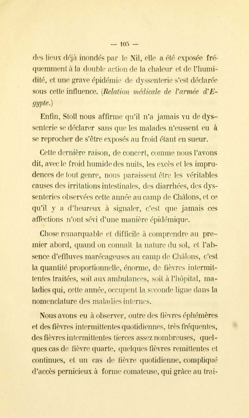 des lieux déjà inondés par le Nil, elle a été exposée fré- quemment à la double1 action de la chaleur et de l'humi- dité, et une grave épidémie de elyssenterie s'est déclarée sous cette influence. (Relation médicale de Varmée d'E- gypte.) Enfin, Stoll nous affirme qu'il n'a jamais vu de dys- senterie se déclarer sans que les malades n'eussent eu à se reprocher de s'être exposés au froid étant en sueur. Cette dernière raison, de concert, comme nous l'avons dit, avec le froid humide des nuits, les excès et les impru- dences de tout genre, nous paraissent être les véritables causes des irritations intestinales, des diarrhées, des dys- senteries observées cette année au camp de Chàlons, et ce qu'il y a d'heureux à signaler, c'est que jamais ces affections n'ont sévi d'une manière épidémique. Chose remarquable et difficile à comprendre au pre- mier abord, quand on connaît la nature du sol, et l'ab- sence d'effluves marécageuses au camp de Chàlons, c'est la quantité proportionnelle, énorme, de fièvres intermit- tentes traitées, soit aux ambulances, soit à l'hôpital, ma- ladies qui, cette année, occupent la seconde ligne dans la nomenclature des maladies internes. Nous avons eu à observer, outre des fièvres éphémères et des fièvres intermittentes quotidiennes, très fréquentes, des fièvres intermittentes tierces assez nombreuses, quel- ques cas de fièvre quarte, quelques fièvres rémittentes et continues, et un cas de fièvre quotidienne, compliqué d'accès pernicieux à forme comateuse, qui grâce au trai-