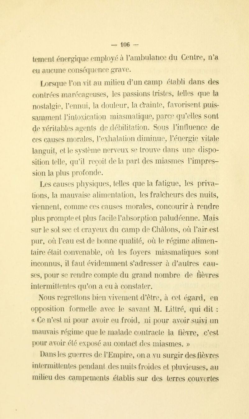 tement énergique employé à l'ambulance du Centre, n'a eu aucune conséquence grave. Lorsque l'on vit au milieu d'un camp établi dans des contrées marécageuses, les passions tristes, telles que la nostalgie, l'ennui, la douleur, la crainte, favorisent puis- samment l'intoxication miasmatique, parce qu'elles sont de véritables agents de débilitation. Sous l'intluence de ces causes morales, l'exhalation diminue, l'énergie vitale languit, et le système nerveux se trouve dans une dispo- sition telle, qu'il reçoit de la part des miasmes l'impres- sion la plus profonde. Les causes physiques, telles que la fatigue, les priva- lions, la mauvaise alimentation, les fraîcheurs des nuits, viennent, comme ces causes morales, concourir à rendre plus prompte et plus facile l'absorption paludéenne. Mais sur le sol sec et crayeux du camp de Châlons, où l'air est pur, où l'eau est de bonne qualité, où le régime alimen- taire était convenable, où les foyers miasmatiques sont inconnus, il faut évidemment s'adresser à d'autres cau- ses, pour se rendre compte du grand nombre de fièvres intermittentes qu'on a eu à constater. Nous regrettons bien vivement d'être, à cet égard, en opposition formelle avec le savant M. Littré, qui dit : « Ce n'est ni pour avoir eu froid, ni pour avoir suivi un mauvais régime que le malade çp&traete la fièvre, c'est pour avoir été exposé au contact des miasmes. » Dans les guerres de l'Empire, on a vu surgir des fièvres iuicrmiUnites pendant des nuits froides et pluvieuses, au milieu des campements établis sur des terres couvertes