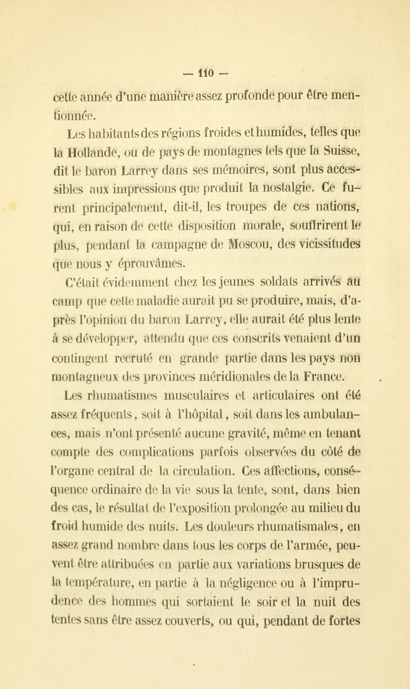 cette année d'une manière assez profonde pour être men- tionnée. Les habitants des régions froides et humides, telles que la Hollande, ou de pays de montagnes tels que la Suisse, dit le baron Larrey dans ses mémoires, sont plus acces- sibles aux impressions que produit la nostalgie. Ce fu- rent principalement, dit-il, les troupes de ces nations, qui, en raison de cette disposition morale, souffrirent le plus, pendant la campagne de Moscou, des vicissitudes que nous y éprouvâmes. C'était évidemment chez les jeunes soldats arrivés au camp que cette maladie aurait pu se produire, mais, d'a- près l'opinion du baron Larrey, elle aurait été plus lente à se développer, attendu que ces conscrits venaient d'un contingent recruté en grande partie dans les pays non montagneux des provinces méridionales de la France. Les rhumatismes musculaires et articulaires ont été assez fréquents, soit à l'hôpital, soit dans les ambulan- ces, mais n'ont présenté aucune gravité, même en tenant compte des complications parfois observées du côté de l'organe central de la circulation. Ces affections, consé- quence ordinaire de la vie sous la tente, sont, dans bien des cas, le résultat de l'exposition prolongée au milieu du froid humide des nuits. Les douleurs rhumatismales, en assez grand nombre dans tous les corps de l'armée, peu- vent être attribuées en partie aux variations brusques de l;i température, en partie à la négligence ou à l'impru- dence des hommes qui sortaient le soir et la nuit des tentes sans être assez couverts, ou qui, pendant de fortes