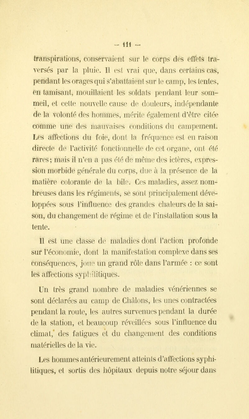 transpirations, conservaient sur lê corps des effets tra- versés par la pluie. Il est vrai que, dans certains cas, pendant les orages qui s'abattaient sur le camp, les tentes, en tamisant, mouillaient les soldats pendant leur som- meil, et cette nouvelle cause de douleurs, indépendante de la volonté des hommes, mérite également d'être citée comme une des mauvaises conditions du campement. Les affections du foie, dont la fréquence est en raison directe de l'activité fonctionnelle de cet organe, ont été rares ; mais il n'en a pas été de même des ictères, expres- sion morbide générale du corps, due à ia présence de la matière colorante de la bile. Ces maladies, assez nom- breuses dans les régiments, se sont principalement déve- loppées sous l'influence des grandes chaleurs de la sai- son, du changement de régime et de l'installation sous la tente. Il est une classe de maladies dont l'action profonde sur l'économie, dont la manifestation complexe dans ses conséquences, joué un grand rôle dans l'armée : ce sont les affections syphilitiques. Un très grand nombre de maladies vénériennes se sont déclarées au camp de Chàlons, les unes contractées pendant la route, les autres survenues pendant la durée de la station, et beaucoup réveillées sous l'influence du climat, des fatigues et du changement des conditions matérielles de la vie. Les hommes antérieurement atteints d'affections syphi- litiques, et sortis des hôpitaux depuis notre séjour dans