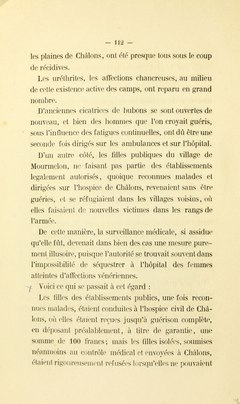 les plaines de Châlons, ont été presque tous sous le coup de récidives. Les uréthrites, les affections chancreuses, au milieu de cette existence active des camps, ont reparu en grand nombre. D'anciennes cicatrices de bubons se sont ouvertes de nouveau, et bien des hommes que l'on croyait guéris, sous l'influence des fatigues continuelles, ont dû être une seconde fois dirigés sur les ambulances et sur l'hôpital. D'un autre côté, les filles publiques du village de Mourmelon, ne faisant pas partie des établissements légalement autorisés, quoique reconnues malades et dirigées sur l'hospice de Châlons, revenaient sans être guéries, et se réfugiaient dans les villages voisins, où elles faisaient de nouvelles victimes dans les rangs de l'armée. De cette manière, la surveillance médicale, si assidue qu'elle fût, devenait dans bien des cas une mesure pure- ment illusoire, puisque l'autorité se trouvait souvent dans l'impossibilité de séquestrer à l'hôpital des femmes atteintes d'affections vénériennes. Y Voici ce qui se passait à cet égard : Les filles des établissements publics, une fois recon- nues malades, étaient conduites à l'hospice civil de Châ- lons, où elles étaient reçues jusqu'à guérison complète, en déposant préalablement, à titre de garantie, une son une de 100 francs; mais les filles isolées, soumises néanmoins au contrôle médical et envoyées à Châlons, étaient rigoureusement refusées lorsqu'elles ne pouvaient