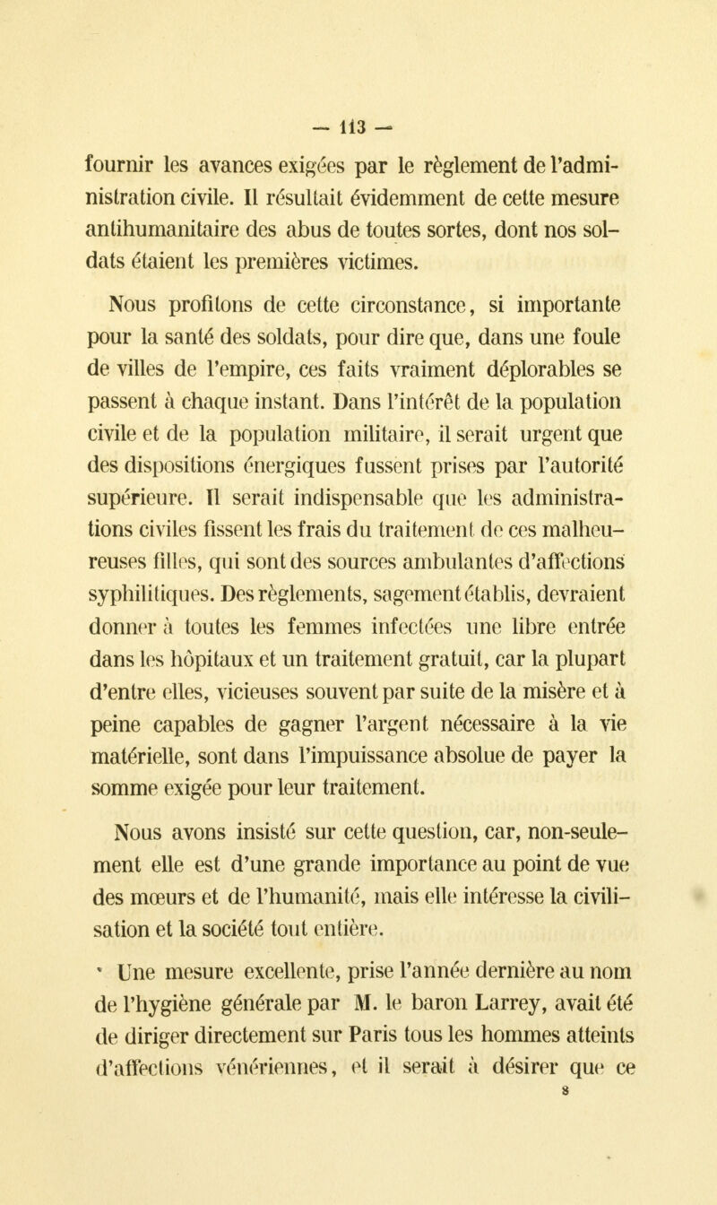 fournir les avances exigées par le règlement de l'admi- nistration civile. Il résultait évidemment de cette mesure antihumanitaire des abus de toutes sortes, dont nos sol- dats étaient les premières victimes. Nous profilons de cette circonstance, si importante pour la santé des soldats, pour dire que, dans une foule de villes de l'empire, ces faits vraiment déplorables se passent à chaque instant. Dans l'intérêt de la population civile et de la population militaire, il serait urgent que des dispositions énergiques fussent prises par l'autorité supérieure. Il serait indispensable que les administra- tions civiles fissent les frais du traitement de ces malheu- reuses filles, qui sont des sources ambulantes d'affections syphilitiques. Des règlements, sagement établis, devraient donner à toutes les femmes infectées une libre entrée dans les hôpitaux et un traitement gratuit, car la plupart d'entre elles, vicieuses souvent par suite de la misère et à peine capables de gagner l'argent nécessaire à la vie matérielle, sont dans l'impuissance absolue de payer la somme exigée pour leur traitement. Nous avons insisté sur cette question, car, non-seule- ment elle est d'une grande importance au point de vue des mœurs et de l'humanité, mais elle intéresse la civili- sation et la société tout entière. * Une mesure excellente, prise l'année dernière au nom de l'hygiène générale par M. le baron Larrey, avait été de diriger directement sur Paris tous les hommes atteints d'affections vénériennes, et il serait à désirer que ce 8