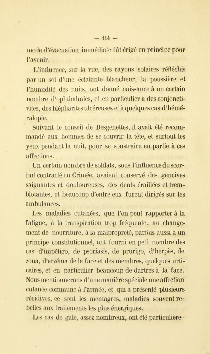 mode d'évacuation immédiate fût érigé en principe pour l'avenir. L'influence, sur la vue, des rayons solaires réfléchis par un sol d'une éclatante blancheur, la poussière et l'humidité des nuits, ont donné naissance à un certain nombre d'ophthalmies, et en particulier à des conjoncti- vites, des blépharites ulcéreuses et à quelques cas d'hémé- ralopie. Suivant le conseil de Desgenettes, il avait été recom- mandé aux hommes de se couvrir la tête, et surtout les yeux pendant la nuit, pour se soustraire en partie à ces affections. Un certain nombre de soldats, sous l'influence du scor- but contracté en Crimée, avaient conservé des gencives saignantes et douloureuses, des dents éraillées et trem- blotantes, et beaucoup d'entre eux furent dirigés sur les ambulances. Les maladies cutanées, que l'on peut rapporter à la fatigue, à la transpiration trop fréquente, au change- ment de nourriture, à la malpropreté, parfois aussi à un principe constitutionnel, ont fourni en petit nombre des cas d'impétigo, de psoriasis, de prurigo, d'herpès, de zona, d'eczéma de la face et des membres, quelques urti- caires, et en particulier beaucoup de dartres à la face. Nous mentionnerons d'une manière spéciale une affection cutanée commune à l'armée, et qui a présenté plusieurs récidives, ce sont les mentagres, maladies souvent re- belles aux traitements les plus énergiques. Les cas de gale, assez nombreux, ont été particulière-