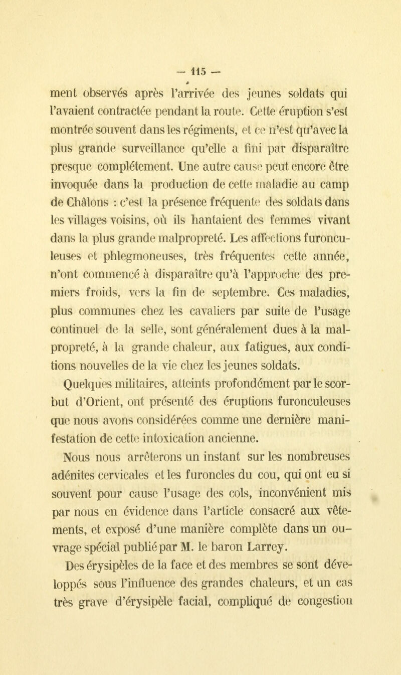 ment observés après l'arrivée des jeunes soldats qui Pavaient contractée pendant la route. Cette éruption s'est montrée souvent dans les régiments, et ce n'est qu'avec la plus grande surveillance qu'elle a fini par disparaître presque complètement. Une autre cause peut encore être invoquée dans la production de cette maladie au camp de Châlons : c'est la présence fréquente des soldats dans les villages voisins, où ils hantaient des femmes vivant dans la plus grande malpropreté. Les affections furoncu- leuses et phlegmoneuses, très fréquentes cette année, n'ont commencé à disparaître qu'à l'approche des pre- miers froids, vers la fin de septembre. Ces maladies, plus communes chez les cavaliers par suite de l'usage continuel de la selle, sont généralement dues à la mal- propreté, à la grande chaleur, aux fatigues, aux condi- tions nouvelles de la vie chez les jeunes soldats. Quelques militaires, atteints prof ondément par le scor- but d'Orient, ont présenté des éruptions furonculeuses que nous avons considérées comme une dernière mani- festation de cette intoxication ancienne. Nous nous arrêterons un instant sur les nombreuses adénites cervicales et les furoncles du cou, qui ont eu si souvent pour cause l'usage des cols, inconvénient mis par nous en évidence dans l'article consacré aux vête- ments, et exposé d'une manière complète dans un ou- vrage spécial publié par M. le baron Larrey. Des érysipèlcs de la face et des membres se sont déve- loppés sous l'influence des grandes chaleurs, et un cas très grave d'érysipèle facial, compliqué de congestion