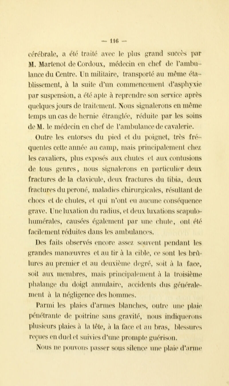 - lie; - cérébrale, a été traité avec le plus grand succès pat M, Hartenot deCordoux, médecin en chef de l'ambu lance du Centre, Un militaire, transporté au même éta blissement, à la suite d'un commencement d'asphyxie par suspension, a étéapte à reprendre son service après quelques jours de traitement Nous signalerons en même temps un cas de hernie étranglée, réduite par les soins de m. le médecin en chef de L'ambulance de cavalerie. Outre les entorses du pied et du poignet, très fré quentes cette année au camp, mais principalement chez les cavaliers, plus exposés aux chutes el aux contusions de tous genres, nous signalerons en particulier deux fractures de la clavicule, deux Fractures du tibia, deux fractures du péroné, maladies chirurgicales, résultant de chocs et de chutes, et qui n'ont eu aucune conséquence grave. Une luxation du radius, et deux luxations soapulo- liumérales, causées également par une chute, ont été Facilement réduites dans les ambulances. Des faits observés encore assez sotuvent pendant les grandes manœuvres et au tir à la cible, ce sont les brû Imvs au premier et au deuxième degré, soit à la face, soit aux membres, mais principalement à la troisième phalange du doigt annulaire, accidents dus générale ment à la négligence des hommes. Parmi les plaies d'armes hlanches, oulre une plaie pénétrante de poitrine sans gravité, nous indiquerons plusieurs plaies à la tête, à la lare et au hras. blessures reçues en duel et suivies d'une prompte guérison. Nous ne pouvons passer sous silence une plaie d'arme