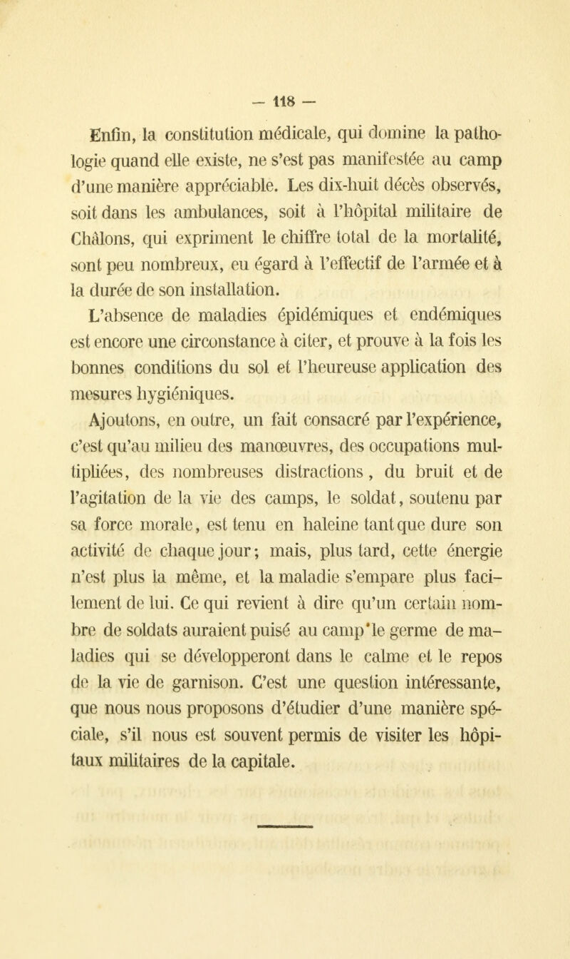 Enfin, la constitution médicale, qui domine la patho- logie quand elle existe, ne s'est pas manifestée au camp d'une manière appréciable. Les dix-huit décès observés, soit dans les ambulances, soit à l'hôpital militaire de Châlons, qui expriment le chiffre total de la mortalité, sont peu nombreux, eu égard à l'effectif de l'armée et à la durée de son installation. L'absence de maladies épidémiques et endémiques est encore une circonstance à citer, et prouve à la fois les bonnes conditions du sol et l'heureuse application des mesures hygiéniques. Ajoutons, en outre, un fait consacré par l'expérience, c'est qu'au milieu des manœuvres, des occupations mul- tipliées, des nombreuses distractions, du bruit et de l'agitation de la vie des camps, le soldat, soutenu par sa force morale, est tenu en haleine tant que dure son activité de chaque jour; mais, plus tard, cette énergie n'est plus la même, et la maladie s'empare plus faci- lement de lui. Ce qui revient à dire qu'un certain nom- bre de soldats auraient puisé au camp*le germe de ma- ladies qui se développeront dans le calme et le repos de la vie de garnison. C'est une question intéressante, que nous nous proposons d'étudier d'une manière spé- ciale, s'il nous est souvent permis de visiter les hôpi- taux militaires de la capitale.