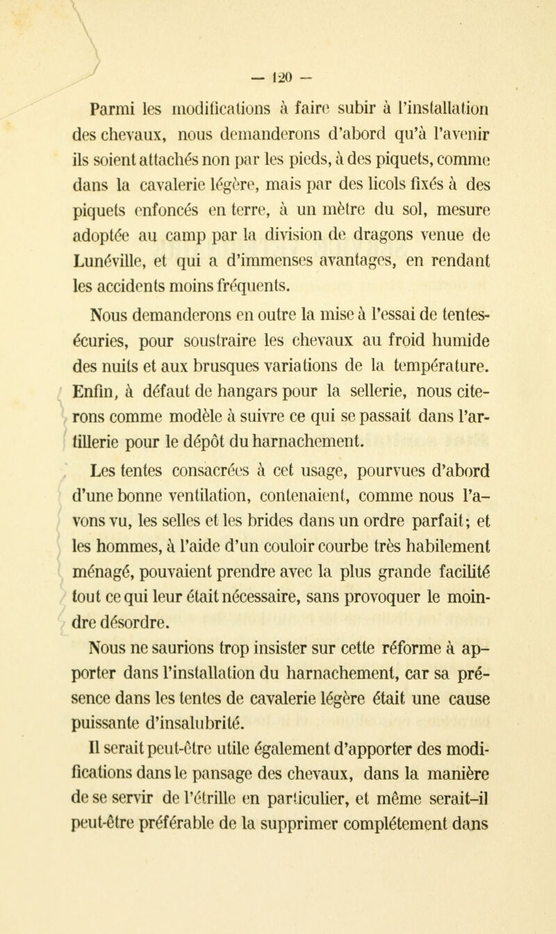 Parmi les modifications à faire subir à l'installation des chevaux, nous demanderons d'abord qu'à l'avenir ils soient attachés non par les pieds, à des piquets, comme dans la cavalerie légère, mais par des licols fixés à des piquets enfoncés en terre, à un mètre du sol, mesure adoptée au camp par la division de dragons venue de Lunéville, et qui a d'immenses avantages, en rendant les accidents moins fréquents. Nous demanderons en outre la mise à l'essai de tentes- écuries, pour soustraire les chevaux au froid humide des nuits et aux brusques variations de la température. Enfin, à défaut de hangars pour la sellerie, nous cite- rons comme modèle à suivre ce qui se passait dans l'ar- tillerie pour le dépôt du harnachement. Les tentes consacrées à cet usage, pourvues d'abord d'une bonne ventilation, contenaient, comme nous l'a- vons vu, les selles et les brides dans un ordre parfait; et les hommes, à l'aide d'un couloir courbe très habilement ménagé, pouvaient prendre avec la plus grande facilité tout ce qui leur était nécessaire, sans provoquer le moin- dre désordre. Nous ne saurions trop insister sur cette réforme à ap- porter dans l'installation du harnachement, car sa pré- sence dans les tentes de cavalerie légère était une cause puissante d'insalubrité. Il serait peut-être utile également d'apporter des modi- fications dans le pansage des chevaux, dans la manière de se servir de l'étrille en particulier, et même serait-il peut-être préférable de la supprimer complètement dans