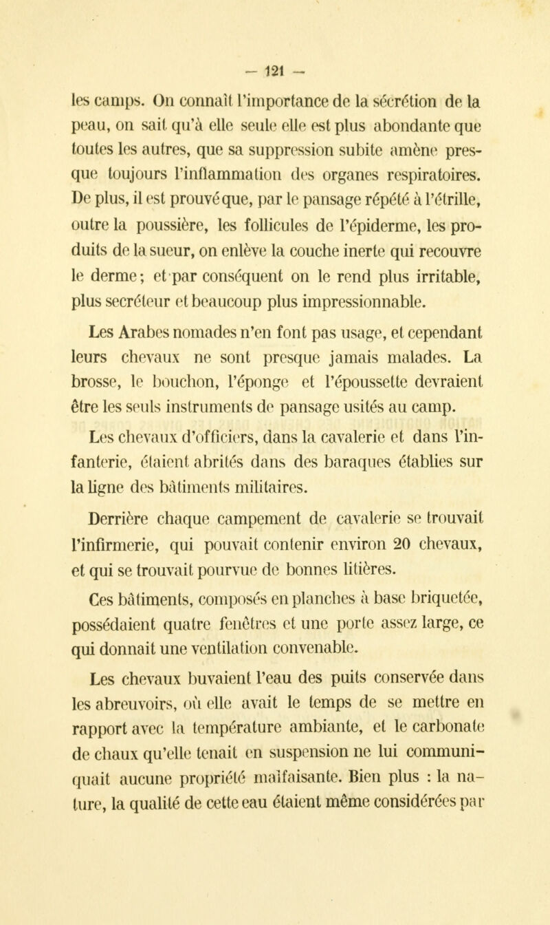 les camps. On connaît l'importance de la sécrétion de la peau, on sait qu'à elle seule elle est plus abondante que toutes les autres, que sa suppression subite amène pres- que toujours l'inflammation des organes respiratoires. De plus, il est prouvé que, par le pansage répété à l'étrille, outre la poussière, les follicules de Tépiderme, les pro- duits de la sueur, on enlève la couche inerte qui recouvre le derme; et par conséquent on le rend plus irritable, plus sécréteur et beaucoup plus impressionnable. Les Arabes nomades n'en font pas usage, et cependant leurs chevaux ne sont presque jamais malades. La brosse, le bouchon, l'éponge et Pépoussette devraient être les seuls instruments de pansage usités au camp. Les chevaux d'officiers, dans la cavalerie et dans l'in- fanterie, étaient abrités dans des baraques établies sur la ligne des bâtiments militaires. Derrière chaque campement de cavalerie se trouvait rinfirmerie, qui pouvait contenir environ 20 chevaux, et qui se trouvait pourvue de bonnes litières. Ces bâtiments, composés en planches à base briquetée, possédaient quatre fenêtres et une porte assez large, ce qui donnait une ventilation convenable. Les chevaux buvaient l'eau des puits conservée dans les abreuvoirs, où elle avait le temps de se mettre en rapport avec La température ambiante, et le carbonate de chaux qu'elle; tenait en suspension ne lui communi- quait aucune propriété malfaisante. Bien plus : la na- ture, la qualité de cette eau étaient même considérées par