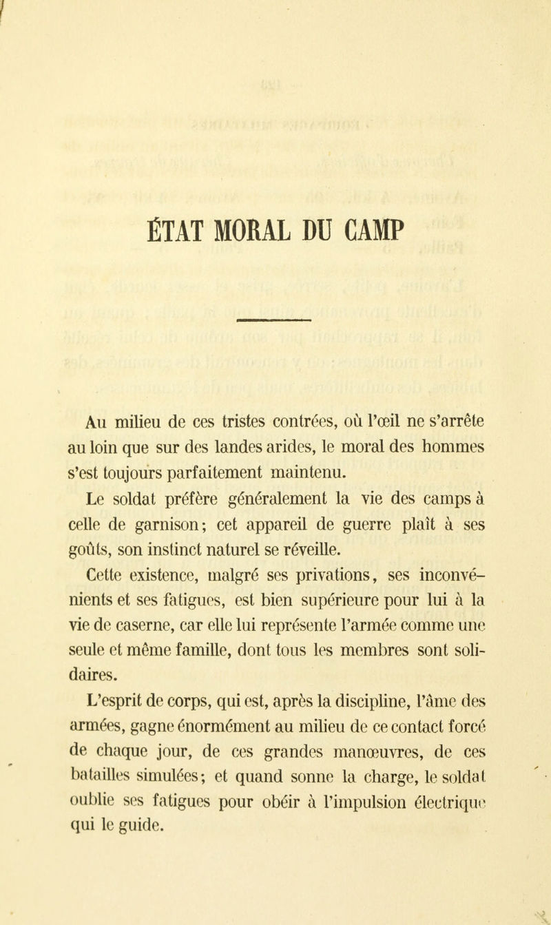 ÉTAT MORAL DU CAMP Au milieu de ces tristes contrées, où l'œil ne s'arrête au loin que sur des landes arides, le moral des hommes s'est toujours parfaitement maintenu. Le soldat préfère généralement la vie des camps à celle de garnison; cet appareil de guerre plaît à ses goûts, son instinct naturel se réveille. Cette existence, malgré ses privations, ses inconvé- nients et ses fatigues, est bien supérieure pour lui à la vie de caserne, car elle lui représente l'armée comme une seule et même famille, dont tous les membres sont soli- daires. L'esprit de corps, qui est, après la discipline, l'âme des armées, gagne énormément au milieu de ce contact forcé de chaque jour, de ces grandes manœuvres, de ces batailles simulées; et quand sonne la charge, le soldai oublie ses fatigues pour obéir à l'impulsion électrique qui le guide.