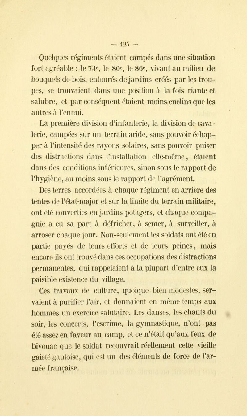 Quelques régiments étaient campés dans une situation fort agréable : le 73e, le 80e, le 86e, vivant au milieu de bouquets de bois, entourés de jardins créés par les trou- pes, se trouvaient dans une position à la fois riante et salubre, et par conséquent étaient moins enclins que les autres à l'ennui. La première division d'infanterie, la division de cava- lerie, campées sur un terrain aride, sans pouvoir échap- per à l'intensité des rayons solaires, sans pouvoir puiser des distractions dans l'installation elle-même, étaient dans des conditions inférieures, sinon sous le rapport de l'hygiène, au moins sous le rapport de l'agrément. Des terres accordées à chaque régiment en arrière des tentes de Pétat-major et sur la limite du terrain militaire, ont été converties en jardins potagers, et chaque compa- gnie a eu sa part à défricher, à semer, à surveiller, à arroser chaque jour. Non-seulement les soldats ont été en partie payés de leurs efforts et de leurs peines, mais encore ils ont trouvé dans ces occupations des distractions permanentes, qui rappelaient à la plupart d'entre eux la paisible existence du village. Ces travaux de culture, quoique bien modestes, ser- vaient à purifier Pair, et donnaient en même temps aux hommes un exercice salutaire. Les danses, les chants du soir, les concerts, l'escrime, la gymnastique, n'ont pas été assez en faveur au camp, et ce n'était qu'aux feux de bivouac que le soldat recouvrait réellement cette vieille gaieté gauloise, qui est un des éléments de force de Par- mée française.