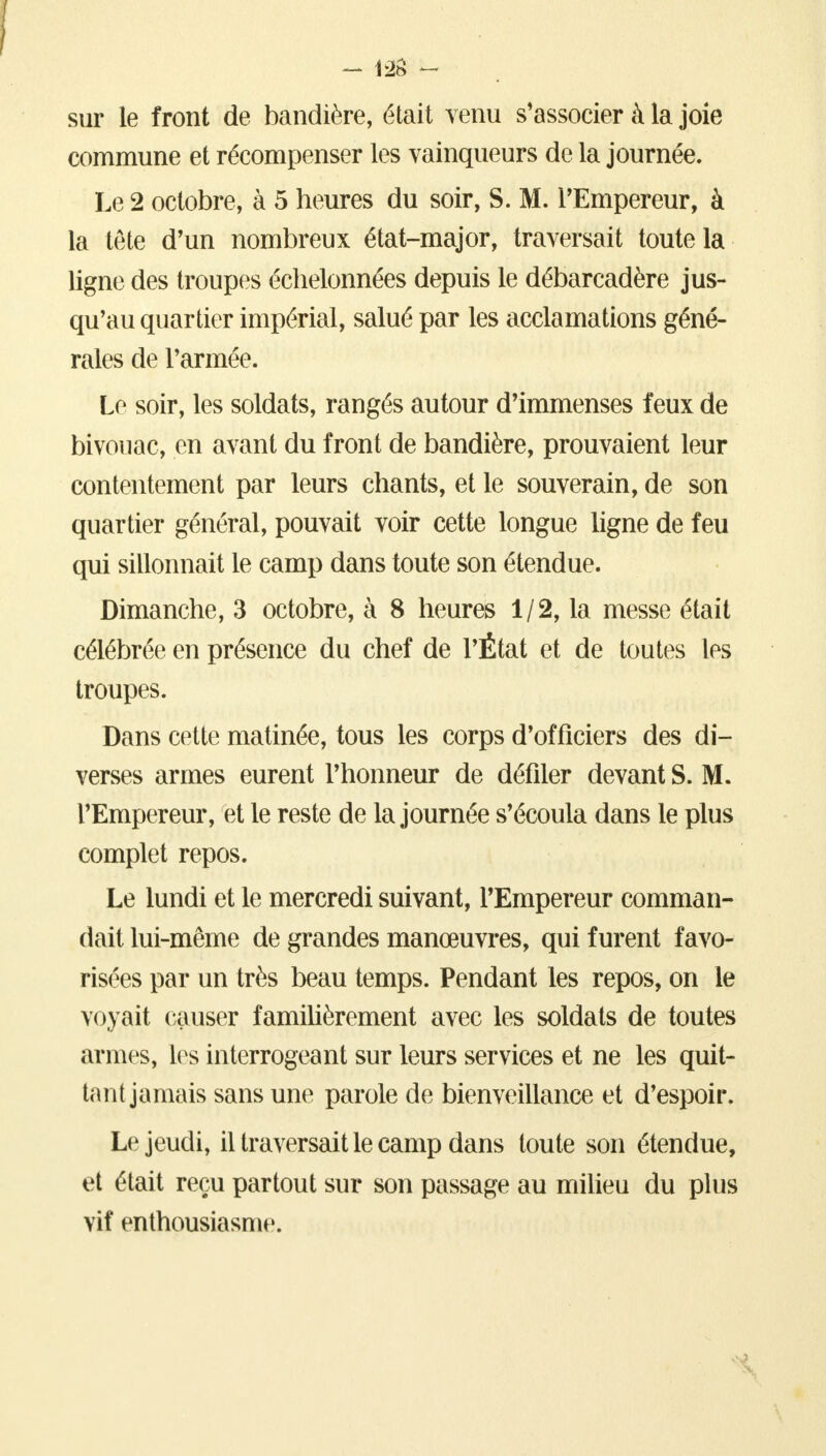 sur le front de bandière, était venu s'associer à la joie commune et récompenser les vainqueurs de la journée. Le 2 octobre, à 5 heures du soir, S. M. l'Empereur, à la téte d'un nombreux état-major, traversait toute la ligne des troupes échelonnées depuis le débarcadère jus- qu'au quartier impérial, salué par les acclamations géné- rales de l'armée. Le soir, les soldats, rangés autour d'immenses feux de bivouac, en avant du front de bandière, prouvaient leur contentement par leurs chants, et le souverain, de son quartier général, pouvait voir cette longue ligne de feu qui sillonnait le camp dans toute son étendue. Dimanche, 3 octobre, à 8 heures 1/2, la messe était célébrée en présence du chef de l'État et de toutes les troupes. Dans cette matinée, tous les corps d'officiers des di- verses armes eurent l'honneur de défiler devant S. M. l'Empereur, et le reste de la journée s'écoula dans le plus complet repos. Le lundi et le mercredi suivant, l'Empereur comman- dait lui-même de grandes manœuvres, qui furent favo- risées par un très beau temps. Pendant les repos, on le voyait causer familièrement avec les soldats de toutes armes, les interrogeant sur leurs services et ne les quit- tant jamais sans une parole de bienveillance et d'espoir. Le jeudi, il traversait le camp dans toute son étendue, et était reçu partout sur son passage au milieu du plus vif enthousiasme.