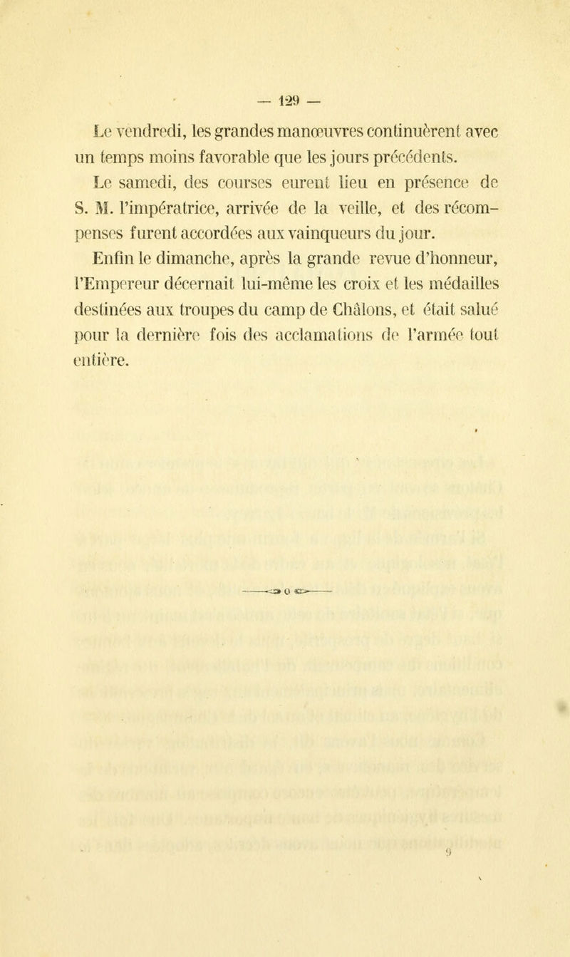 Le vendredi, les grandes manœuvres continuèrent avec un temps moins favorable que les jours précédents. Le samedi, des courses eurent lieu en présence de S. M. l'impératrice, arrivée de la veille, et des récom- penses furent accordées aux vainqueurs du jour. Enfin le dimanche, après la grande revue d'honneur, l'Empereur décernait lui-même les croix et les médailles destinées aux troupes du camp de Châlons, et était salué pour la dernière fois des acclamations de l'armée tout entière.
