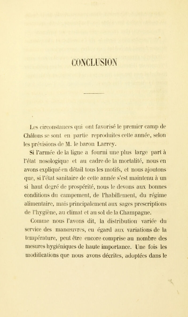 CONCLUSION Les circonstances qui ont favorisé le premier camp de Ghâlons se sont en partie reproduites cette année, selon les prévisions de M. le baron Larrey. Si l'armée de la ligne a fourni une plus large part à l'état nosologique et au cadre de la mortalité, nous en avons expliqué en détail tous les motifs, et nous ajoutons que, si l'état sanitaire de cette année s'est maintenu à un si haut degré de prospérité, nous le devons aux bonnes conditions du campement, de l'habillement, du régime alimentaire, mais principalement aux sages prescriptions de l'hygiène, au climat et au sol de la Champagne. Comme nous l'avons dit, la distribution variée du service des manœuvres, eu égard aux variations de la température, peut être encore comprise au nombre des mesures hygiéniques de haute importance. Une fois les modifications que nous avons décrites, adoptées dans le