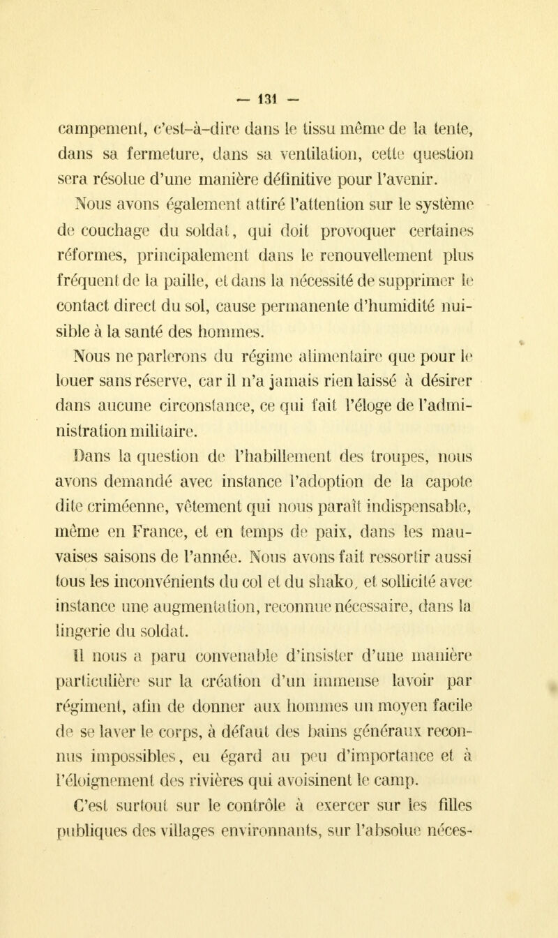 campement, c'est-à-dire dans le tissu même de la tente, dans sa fermeture, dans sa ventilation, cette question sera résolue d'une manière définitive pour l'avenir. Nous avons également attiré l'attention sur le système de couchage du soldat, qui doit provoquer certaines réformes, principalement dans le renouvellement plus fréquent de la paille, et dans la nécessité de supprimer le contact direct du sol, cause permanente d'humidité nui- sible à la santé des hommes. Nous ne parlerons du régime alimentaire que pour le louer sans réserve, car il n'a jamais rien laissé à désirer dans aucune circonstance, ce qui fait l'éloge de l'admi- nistration militaire. Dans la question de l'habillement des troupes, nous avons demandé avec instance l'adoption de la capote dite criméenne, vêtement qui nous parait indispensable, môme en France, et en temps de paix, dans les mau- vaises saisons de l'année. Nous avons fait ressortir aussi tous les inconvénients du col et du shako, et sollicité avec instance une augmenta tion, reconnue nécessaire, dans la Singerie du soldat. Il nous a paru convenable d'insister d'une manière particulière sur la création d'un immense lavoir par régiment, afin de donner aux hommes un moyen facile de se laver le corps, à défaut fies bains généraux recon- nus impossibles, eu égard au peu d'importance et à réloignement des rivières qui avoisinent le camp. C'est surtout sur le contrôle à exercer sur les filles publiques des villages environnants, sur l'absolue néces-