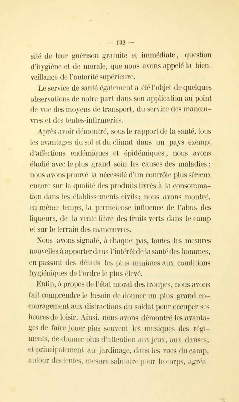 — m — sité de leur guërison gratuite et immédiate, question d'hygiène et de morale, que nous avons appelé la bien- veillance de l'autorité supérieure. Le service de santé également a été l'objet de quelques observations de notre part dans son application au point de vue des moyens de transport, du service des manœu- vres et des tentes-infirmeries. Après avoir démontré, sous le rapport de la santé, tous les avantages du sol et du climat dans un pays exempt d'affections endémiques et épidémiques, nous avons étudié avec le plus grand soin les causes des maladies ; nous avons prouvé la nécessité d'un contrôle plus sérieux encore sur la qualité des produits livrés à la consomma- tion dans les établissements civils ; nous avons montré, en même temps, la pernicieuse influence de l'abus des liqueurs, de la vente libre des fruits verts dans le camp et sur le terrain des manœuvres. Nous avons signalé, à chaque pas, toutes les mesures nouvelles à apporter dans l'intérêt de la santé des hommes, en passant des détails les plus minimes aux conditions hygiéniques de l'ordre le plus élevé. Enfin, à propos de l'état moral des troupes, nous avons fait comprendre le besoin de donner un plus grand en- couragement aux distractions du soldat pour occuper ses heures de loisir. Ainsi, nous avons démontré les avanta- ges de faire jouer plus souvent les musiques des régi- ments, de donner plus d'attention aux jeux, aux danses, et principalement au jardinage, dans les rues du camp, autour des tentes, mesure salutaire pour le corps, agréa