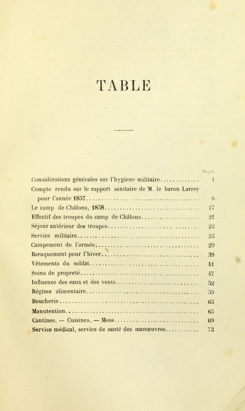 TABLE Rages. Considérations générales sur l'hygiène militaire 1 Compte rendu sur le rapport sanitaire de M. le baron Larrey pour l'année 1857 8 Le camp de Châlons, 1858 17 Effectif des troupes du camp de Châlons 21 Séjour antérieur des troupes 22 Service militaire 23 Campement de l'armée 20 Baraquement pour l'hiver 39 Vêtements du soldat 41 Soins de propreté 47 Influence des eaux et des vents 59 Régime alimentaire 59 Boucherie 63 Manutention 65 Cantines. — Cuisines. — Mess 69 Service médical, service de santé des manœuvres 73