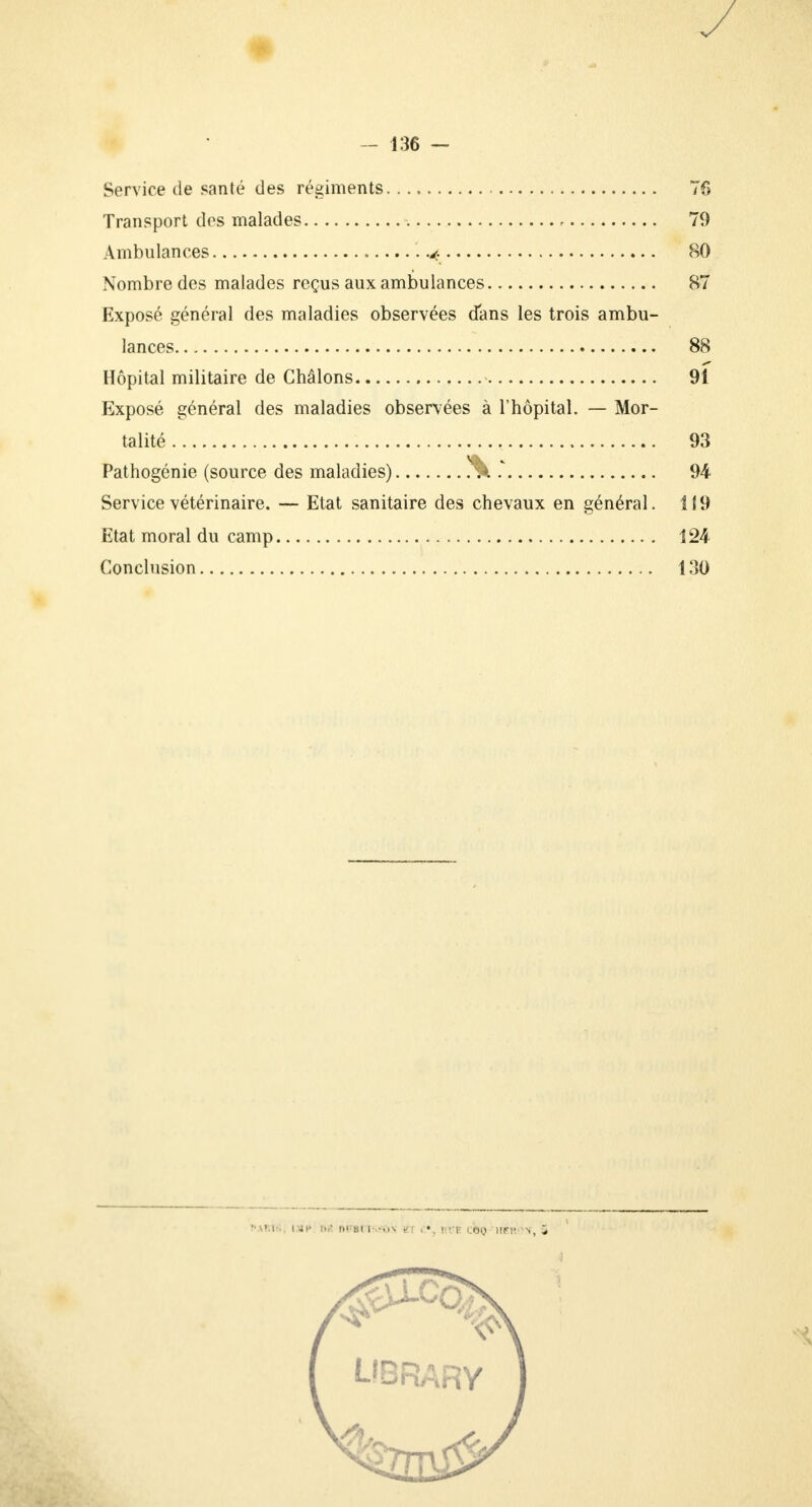 y - 136 - Service de santé des régiments 76 Transport des malades 79 Ambulances 80 Nombre des malades reçus aux ambulances 87 Exposé général des maladies observées dans les trois ambu- lances 88 Hôpital militaire de Ghâlons 91 Exposé général des maladies observées à l'hôpital. — Mor- talité 93 Pathogénie (source des maladies) !% .v 94 Service vétérinaire. — Etat sanitaire des chevaux en général. 119 Etat moral du camp 124 Conclusion 130 •■\U-. IMC M »i BI1--..N é[ | >:r OBQ 'HEltàX, S