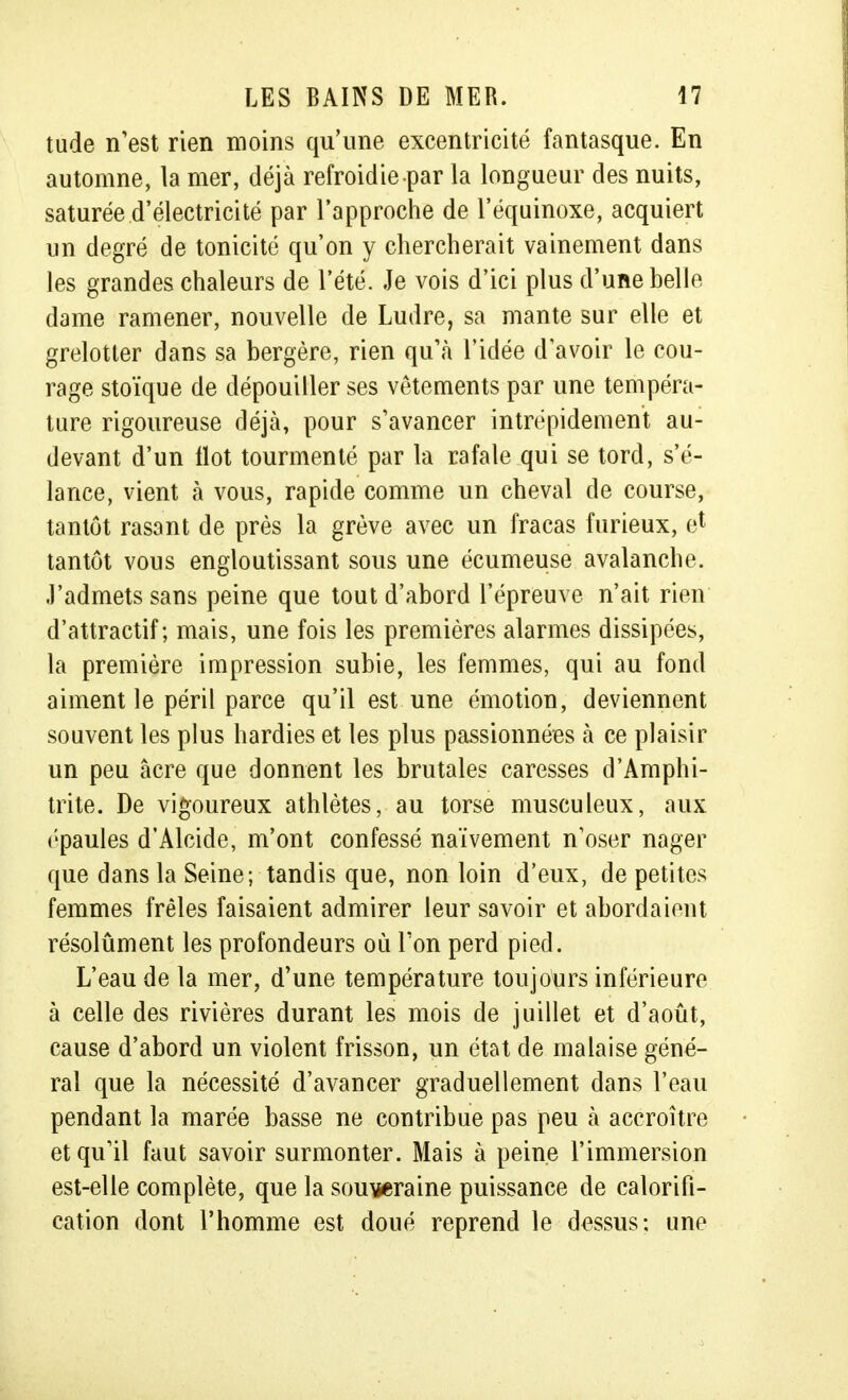 tude n'est rien moins qu'une excentricité fantasque. En automne, la mer, déjà refroidie par la longueur des nuits, saturée d'électricité par l'approche de l'équinoxe, acquiert un degré de tonicité qu'on y chercherait vainement dans les grandes chaleurs de l'été. Je vois d'ici plus d'une belle dame ramener, nouvelle de Ludre, sa mante sur elle et grelotter dans sa bergère, rien qu'à l'idée d'avoir le cou- rage stoïque de dépouiller ses vêtements par une tempéra- ture rigoureuse déjà, pour s'avancer intrépidement au- devant d'un Ilot tourmenté par la rafale qui se tord, s'é- lance, vient à vous, rapide comme un cheval de course, tantôt rasant de près la grève avec un fracas furieux, e* tantôt vous engloutissant sous une écumeuse avalanche. J'admets sans peine que tout d'abord l'épreuve n'ait rien d'attractif; mais, une fois les premières alarmes dissipées, la première impression subie, les femmes, qui au fond aiment le péril parce qu'il est une émotion, deviennent souvent les plus hardies et les plus passionnées à ce plaisir un peu acre que donnent les brutales caresses d'Amphi- trite. De vigoureux athlètes, au torse musculeux, aux épaules d'Alcide, m'ont confessé naïvement n'oser nager que dans la Seine; tandis que, non loin d'eux, de petites femmes frêles faisaient admirer leur savoir et abordaient résolûment les profondeurs où Ton perd pied. L'eau de la mer, d'une température toujours inférieure à celle des rivières durant les mois de juillet et d'août, cause d'abord un violent frisson, un état de malaise géné- ral que la nécessité d'avancer graduellement dans l'eau pendant la marée basse ne contribue pas peu à accroître et qu'il faut savoir surmonter. Mais à peine l'immersion est-elle complète, que la souveraine puissance de calorifi- cation dont l'homme est doué reprend le dessus; une