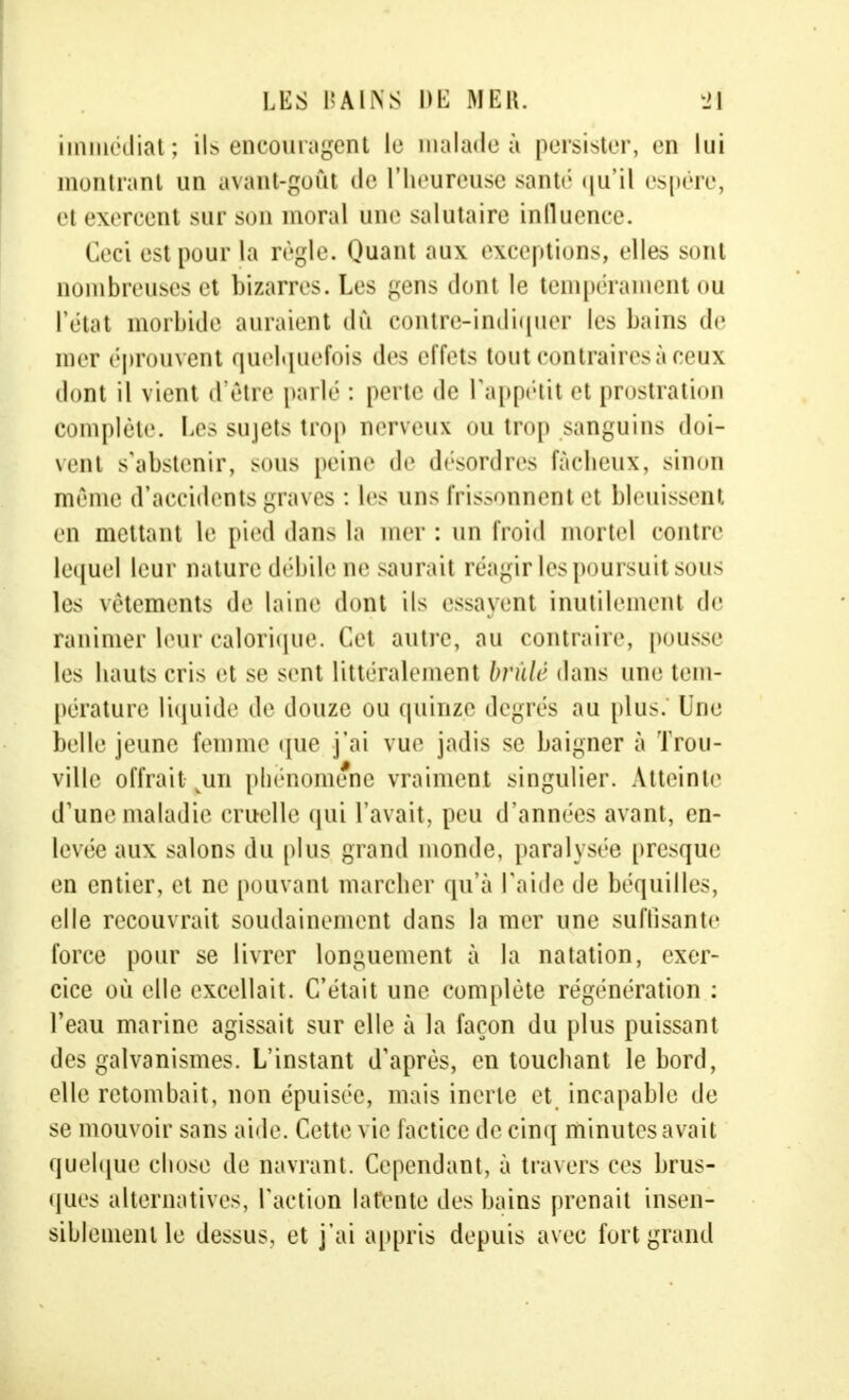 immédiat ; ils encouragent le malade à persister, en lui montrant un avant-goût de l'heureuse santé qu'il espère, el exercent sur son moral une salutaire influence. Ceci est pour la règle. Quant aux exception-, elles sont □ombreuses et bizarres. Les -vus dont le tempérament ou l'état morbide auraient dû contre-indiquer les bains de mer éprouvent quelquefois des effets tout contraires à ceux dont il vient d'être parlé : perte de l'appétit et prostration complète. Les sujets trop nerveux ou trop sanguins doi- vent s'abstenir, sous peine de désordres fâcheux, sinon même d'accidents graves : les uns frissonnent et bleuissent en mettant le pied dans la mer : un froid mortel contre lequel leur nature débile ne saurait réagir les poursuit sous les vêtements de laine dont ils essayent inutilement de ranimer leur calorique. Cet autre, au contraire, pousse les hauts cris et se sent littéralement brûlé dans une tem- pérature liquide de douze ou quinze degrés au plus. Une belle jeune femme que j'ai vue jadis se baigner à Trou- ville offrait vun phénomène vraiment singulier. Atteinte d'une maladie cruelle qui l'avait, peu d'années avant, en- levée aux salons du plus grand monde, paralysée presque en entier, et ne pouvant marcher qu'à raidi1 de béquilles, elle recouvrait soudainement dans la mer une suffisante force pour se livrer longuement à la natation, exer- cice où elle excellait. C'était une complète régénération : l'eau marine agissait sur elle à la façon du plus puissant des galvanismes. L'instant d'après, en touchant le bord, elle retombait, non épuisée, mais inerte et incapable de se mouvoir sans aide. Cette vie factice de cinq minutes avait quelque chose de navrant. Cependant, à travers ces brus- ques alternatives, l'action latente des bains prenait insen- siblement le dessus, et j'ai appris depuis avec fort grand