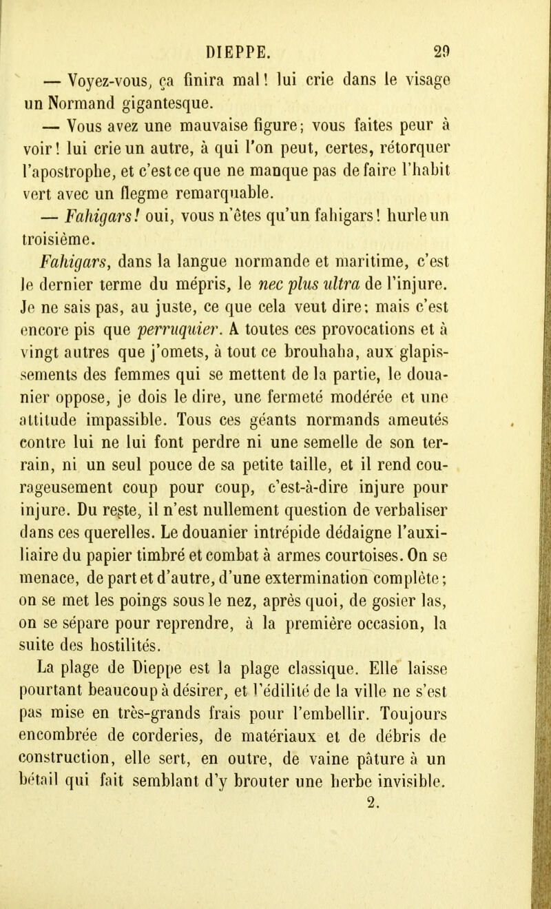 — Voyez-vous, ça finira mal ! lui crie dans le visage un Normand gigantesque. — Vous avez une mauvaise figure ; vous faites peur à voir! lui crie un autre, à qui l'on peut, certes, rétorquer l'apostrophe, et c'est ce que ne manque pas défaire l'habit vert avec un flegme remarquable. — Fahigars! oui, vous n'êtes qu'un fahigars! hurle un troisième. Fahigars, dans la langue normande et maritime, c'est Je dernier terme du mépris, le nec plus ultra de l'injure. Je ne sais pas, au juste, ce que cela veut dire; mais c'est encore pis que perruquier. A toutes ces provocations et à vingt autres que j'omets, à tout ce brouhaha, aux glapis- sements des femmes qui se mettent de la partie, le doua- nier oppose, je dois le dire, une fermeté modérée et une attitude impassible. Tous ces géants normands ameutés contre lui ne lui font perdre ni une semelle de son ter- rain, ni un seul pouce de sa petite taille, et il rend cou- rageusement coup pour coup, c'est-à-dire injure pour injure. Du reste, il n'est nullement question de verbaliser dans ces querelles. Le douanier intrépide dédaigne l'auxi- liaire du papier timbré et combat à armes courtoises. On se menace, de part et d'autre, d'une extermination complète ; on se met les poings sous le nez, après quoi, de gosier las, on se sépare pour reprendre, à la première occasion, la suite des hostilités. La plage de Dieppe est la plage classique. Elle laisse pourtant beaucoup à désirer, et l'édilité de la ville ne s'est pas mise en très-grands frais pour l'embellir. Toujours encombrée de corderies, de matériaux et de débris de construction, elle sert, en outre, de vaine pâture à un bétail qui fait semblant d'y brouter une herbe invisible. 2.