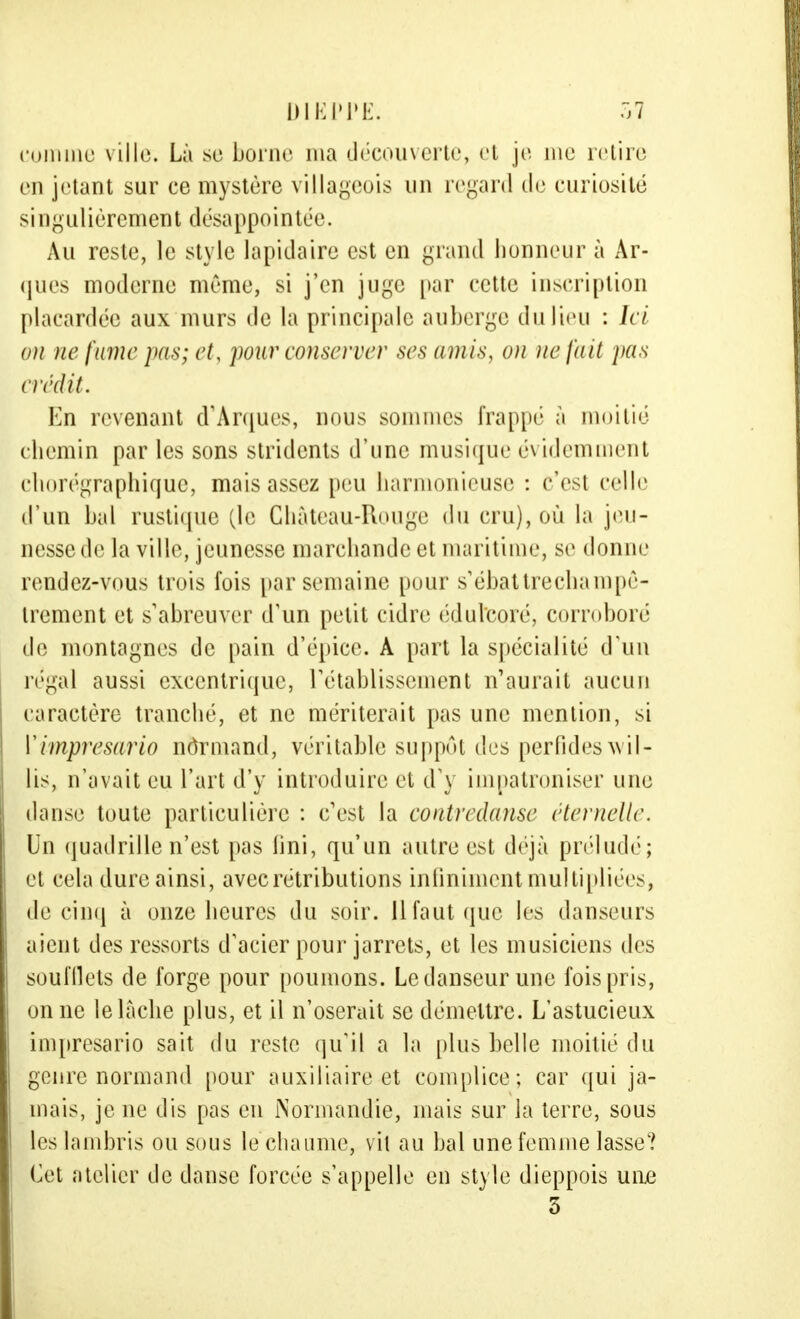 eomine ville. Là se borne ma découverte, et je me retire en jetant sur ce mystère villageois un regard de curiosité singulièrement désappointée. Au reste, le style lapidaire est en grand honneur à Ar- ques moderne même, si j'en juge par cette inscription placardée aux murs de la principale auberge du lieu : Ici on ne fume pas; et, pour conserver ses amis, on ne fait pas crédit. En revenant d'Arqués, nous soin mes frappé à moitié chemin par les sons stridents d'une musique évidemment chorégraphique, mais assez peu harmonieuse : c'est celle d'un bal rustique (le Château-Rouge du cru), où la jeu- nesse de la ville, jeunesse marchande et maritime, se donne rendez-vous trois fois par semaine pour s'ébattrechampê- trement et s'abreuver d'un petit cidre édulcoré, corroboré de montagnes de pain d'épice. A part la spécialité d'un régal aussi excentrique, rétablissement n'aurait aucun caractère tranché, et ne mériterait pas une mention, si Y imprésario normand, véritable suppôt des perfides wil- lis, n'avait eu l'art d'y introduire et d'y impatroniser une danse toute particulière : c'est la contredanse éternelle. Un quadrille n'est pas lini, qu'un autre est déjà préludé; et cela dure ainsi, avec rétributions infiniment multipliées* de cinq à onze heures du soir. Il faut que les danseurs aient des ressorts d'acier pour jarrets, et les musiciens des soufflets de forge pour poumons. Le danseur une fois pris, on ne le lâche plus, et il n'oserait se démettre. L'astucieux imprésario sait du reste qu'il a la [dus belle moitié du genre normand pour auxiliaire et complice; car qui ja- mais, je ne dis pas en Normandie, mais sur la terre, sous les lambris ou sous lechaume, v it au bal une femme lasse? Cet atelier de danse forcée s'appelle en style dieppois une 5