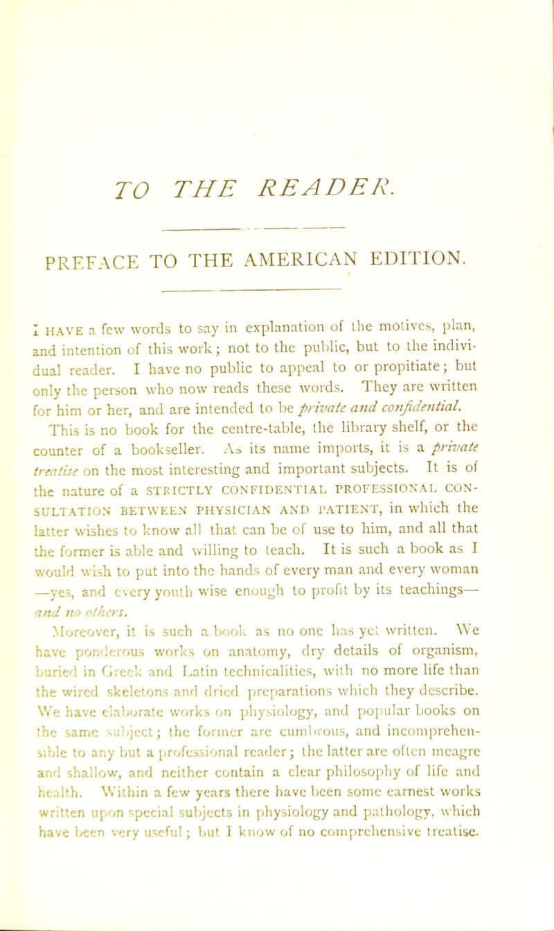 TO THE READER. PREFACE TO THE AMERICAN EDITION. I HAVE a few words to say in explanation of the motives, plan, and intention of this work; not to the public, but to the indivi- dual reader. I have no public to appeal to or propitiate; but only the person who now reads these words. They are written for him or her, and are intended to be private and confidential. This is no book for the centre-table, the library shelf, or the counter of a bookseller. As its name imports, it is a private treatise on the most interesting and important subjects. It is of the nature of a strictly confidential professional con- sultation BETWEEN PHYSICIAN AND PATIENT, in which the latter wishes to know all that can be of use to him, and all that the former is able and willing to teach. It is such a book as I would wish to put into the hands of every man and every woman —yes, and every youth wise enuugh to profit by its teachings— and no others. Moreover, it is such a book as no one has yet written. We have ponderous works on anatomy, dry details of organism, buried in Greek and Latin technicalities, with no more life than the wired skeletons and dried preparations which they describe. We have elaborate works on physiology, and popular books on the same subject; the former are cumbrous, and incomprehen- sible to any but a professional reader; the latter are often meagre and shallow, and neither contain a clear philosophy of life and health. Within a few years there have been some earnest works written upon special subjects in physiology and pathology, which