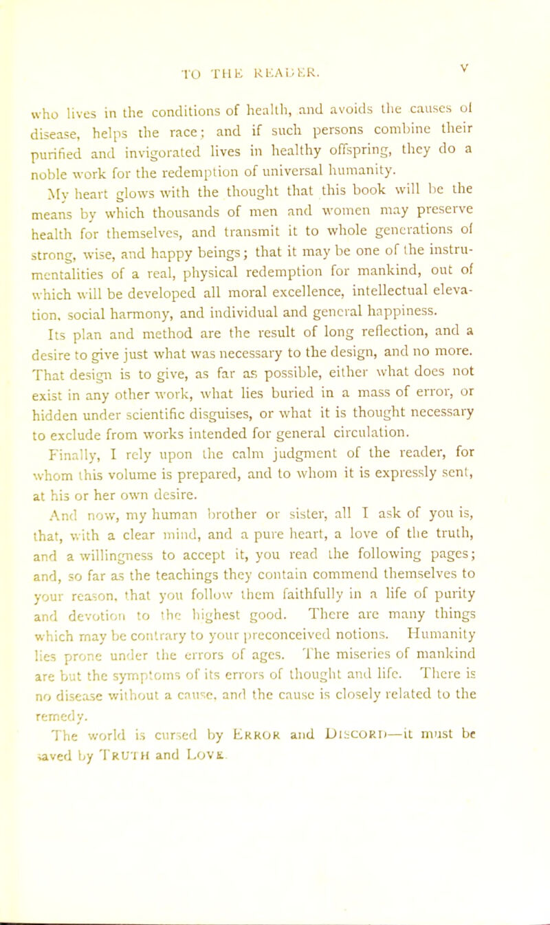 who lives in the conditions of health, and avoids the causes ol disease, helps the race; and if such persons combine their purified and invigorated lives in healthy offspring, they do a noble work for the redemption of universal humanity. My heart glows with the thought that this book will be the means by which thousands of men and women may preserve health for themselves, and transmit it to whole generations o( strong, wise, and happy beings; that it may be one of the instru- mentalities of a real, physical redemption for mankind, out of which will be developed all moral excellence, intellectual eleva- tion, social harmony, and individual and general happiness. Its plan and method are the result of long reflection, and a desire to give just what was necessary to the design, and no more. That design is to give, as far as possible, either what does not exist in any other work, what lies buried in a mass of error, or hidden under scientific disguises, or what it is thought necessary to exclude from works intended for general circulation. Finally, I rely upon the calm judgment of the reader, for whom this volume is prepared, and to whom it is expressly sent, at his or her own desire. And now, my human brother or sister, all I ask of you is, that, with a clear mind, and a pure heart, a love of the truth, and a willingness to accept it, you read the following pages; and, so far as the teachings they contain commend themselves to your reason, that you follow them faithfully in a life of purity and devotion to the highest good. There are many things which may be contrary to your preconceived notions. Humanity lies prone under the errors of ages. The miseries of mankind are but the symptoms of its errors of thought and life. There is no disease without a cause, and the cause is closely related to the remedy. The world is cursed by Error and DISCORD—it must be iaved by TRUTH and Lovs.