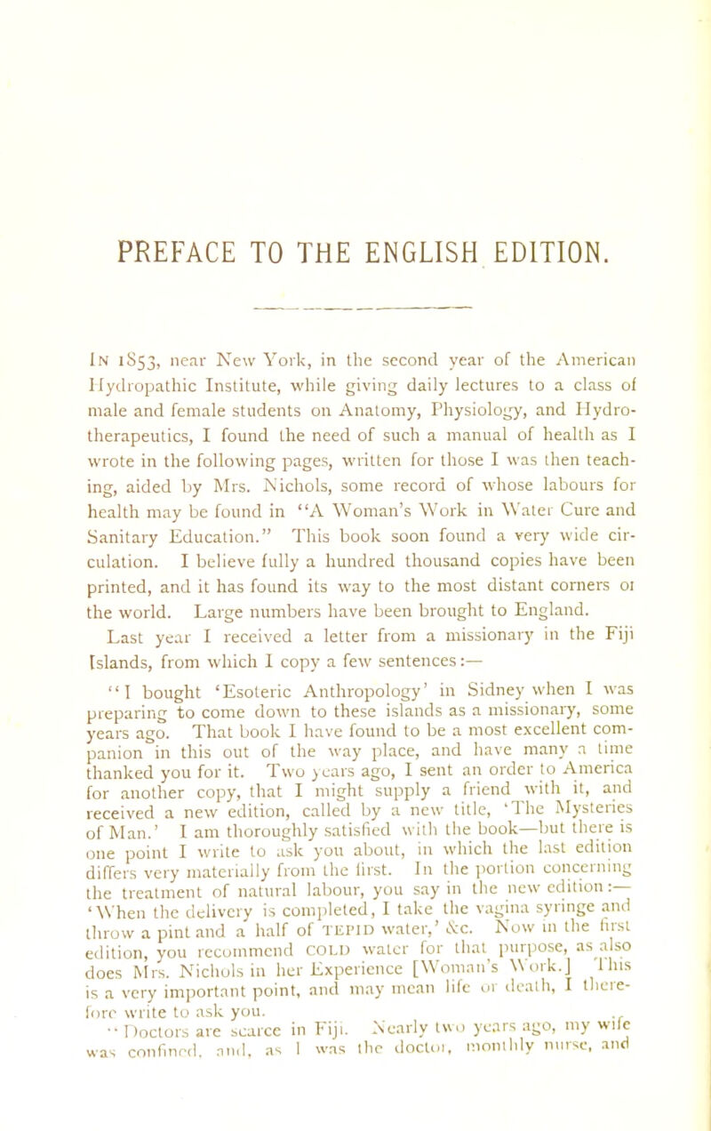 PREFACE TO THE ENGLISH EDITION. In 1S53, near New York, in the second year of the American Hydropathic Institute, while giving daily lectures to a class of male and female students on Anatomy, Physiology, and Hydro- therapeutics, I found the need of such a manual of health as I wrote in the following pages, written for those I was then teach- ing, aided by Mrs. Nichols, some record of whose labours for health may be found in A Woman's Work in Water Cure and Sanitary Education. This book soon found a very wide cir- culation. I believe fully a hundred thousand copies have been printed, and it has found its way to the most distant corners 01 the world. Large numbers have been brought to England. Last year I received a letter from a missionary in the Fiji Islands, from which I copy a few sentences:— I bought 'Esoteric Anthropology' in Sidney when I was preparing to come down to these islands as a missionary, some years ago. That book I have found to be a most excellent com- panion in this out of the way place, and have many a time thanked you for it. Two years ago, I sent an order to America for another copy, that I might supply a friend with it, and received a new edition, called by a new title, The Mysteries of Man.' I am thoroughly satisfied with the book—but there is one point I write to ask you about, in which the last edition differs very materially from the lirst. In the portion concerning the treatment of natural labour, you say in the new edition :— 'When the delivery is completed, I take the vagina syringe and throw a pint and a half of tepid water,' &c. Now in the first edition, you recommend cold water for that purpose, as also does Mrs. Nichols in her Experience [Woman's Work.] litis is a very important point, and may mean life or death, I there- fore write to ask you. ■•Doctors are scarce in Fiji. Nearly two years ago, my wife