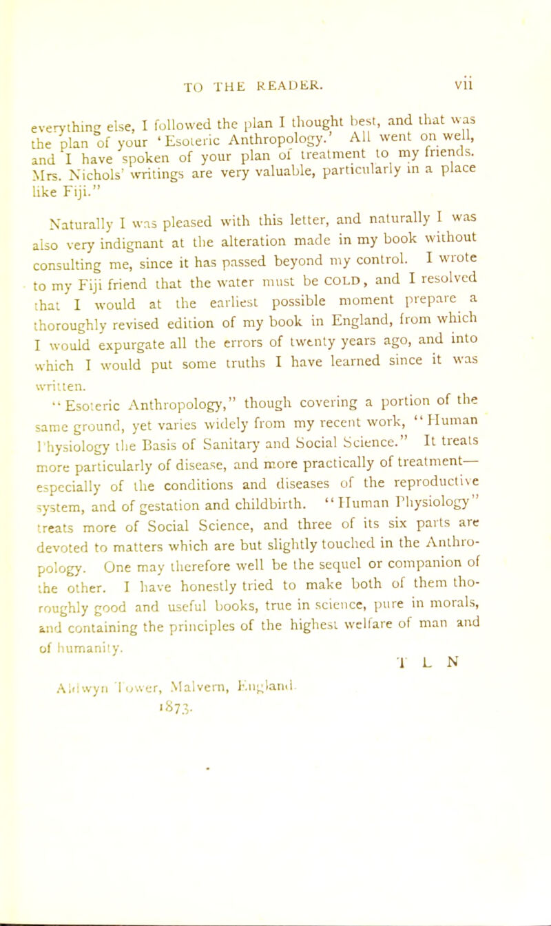 everything else, I followed the plan I thought best, and that was the plan of your 'Esoteric Anthropology.' All went on well, and I have spoken of your plan of treatment to my friends. Mrs. Nichols' writings are very valuable, particularly in a place like Fiji. Naturally I was pleased with this letter, and naturally I was also very indignant at the alteration made in my book without consulting me, since it has passed beyond my control. I wrote to my Fiji friend that the water must be COLD, and I resolved that I would at the earliest possible moment prepare a thoroughly revised edition of my book in England, from which I would expurgate all the errors of twenty years ago, and into which I would put some truths I have learned since it was written. Esoteric Anthropology, though covering a portion of the same ground, yet varies widely from my recent work, Human I hysiology the Basis of Sanitary and Social Science. It treats more particularly of disease, and more practically of treatment— especially of the conditions and diseases of the reproductive system, and of gestation and childbirth.  Human Thysiology treats more of Social Science, and three of its six parts are devoted to matters which are but slightly touched in the Anthro- p >logy. One may therefore well be the sequel or companion of the other. I have honestly tried to make both of them tho- roughly good and useful books, true in science, pure in morals, Mid containing the principles of the highest welfare of man and of humanity. T L N Aldwyn Tower, Malvern, England. •873-