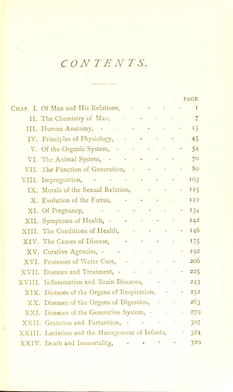 CONTENTS. PAGE Chap. I. Of Man and His Relations, I II. The Chemistry of Man, ... 7 III. Human Anatomy, - ...-15 IV. Principles of Physiology, ... - 45 V. Of the Organic System, 54 VI. The Animal System, 7° VII. The Function of Generation, - - - - So VIII. Impregnation, - - - • - - 103 IX. Morals of the Sexual Relation, - • - 115 X. Evolution of the Foetus, - - - 122 XI. Of Pregnancy, 134 XII. Symptoms of Health, 142 XIII. The Conditions of Health, • • • - 146 XIV. The Causes of Disease, • • • • 175 XV. Curative Agencies, - - - 192 XVI. Processes of Water Cure, .... 206 XVII. Diseases and Treatment, 225 XVIII. Inflammation and Brain Diseases, - - 243 XIX. Diseases of the Organs of Respiration, • - 252 XX. Diseases of the Organs of Digestion, - • 263 XXI. Diseases of the Generative System, ■ ■ 279 XXII. Gestation and Parturition, - 3°7 XXIII. Lactation and the Management of Infants, • 324 XXIV. TJcath and Immortality, • 329